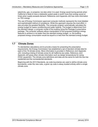 Introduction – Mandatory Measures and Compliance Approaches Page 1-19
2013 Residential Compliance Manual January 2014
(electricity, gas, or propane), but also when it is used. Energy saved during periods when
California is likely to have a statewide system peak is worth more than energy saved at
times when supply exceeds demand. Reference Joint Appendix JA3 has more information
on TDV energy.
The use of Energy Commission approved computer methods represents the most detailed
and sophisticated method of compliance. While this approach requires the most effort, it
also provides the greatest flexibility. The computer program automatically calculates the
energy budget for space conditioning and water heating. The budget is determined from
the standard design, a computer model of the building using the Package A prescriptive
package. The computer software allows manipulation of the proposed building’s energy
features to achieve or do better than the standard energy budget; i.e. the building
proposed energy consumption would be equal to or less than the standard energy budget.
1.7 Climate Zones
To standardize calculations and to provide a basis for presenting the prescriptive
requirements, the Energy Commission has established a set of standard climate data for
each of the 16 climate zones. More information is provided in Reference Joint Appendix
JA2, including a listing of climate zones for all California zip codes. Reference Joint
Appendix JA2 gives other climate information such as design temperatures for sizing
HVAC equipment. The climate zone definitions and data are the same for both the low-rise
residential and the nonresidential standards.
Beginning with the 2013 Standards, zip code boundaries are used to define climate zone
boundaries; under the new rules, a given zip code is alway located entirely within a single
climate zone.
 