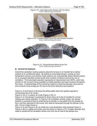 Building HVAC Requirements – Alternative Systems Page 4-108
Figure 4–31 - Open Barometric Damper with Fan Above
Source: California Energy Commission
Figure 4–32 - Insulated Whole House Fan with Damper Actuation
Source: California Energy Commission
Figure 4–33 - Ducted Remote Whole House Fan
Source: California Energy Commission
B. Central Fan Systems
Central fan ventilation cooling systems utilize the furnace or air handler fan to deliver
outdoor air to conditioned space. By adding an automated damper, outside air duct,
temperature sensors and controls, these systems can automatically deliver filtered outdoor
air to occupant-specified comfort levels when outdoor conditions warrant the use of
ventilation. This automated operation represents an improvement over WHFs, which rely
entirely on the occupant being available to initiate operation and open windows throughout
the house. A disadvantage of the central fan systems is that they typically move less air
and consume more energy per cfm due to the more restrictive duct systems.
Figure 4–34 and Figure 4–35 show the airflow paths when the systems operate in
conventional return air mode (
Figure 4–34) or in outdoor air mode (Figure 4–35). In
Figure 4–34, the damper is positioned to direct return air to the air handler for normal
heating and cooling operation. In Figure 4–35 (ventilation cooling mode), the damper
position is reversed so that air entering the air handler is now pulled from the outside air
duct, and then delivered to the house, with relief air exhausted through the damper to the
attic. The air intake shown in
Figure 4–34 and Figure 4–35 can either be a roof penetration inlet (example shown in
Figure 4–36) or a gable end screen vent (as shown in Figure 4–37). A larger diameter duct
sized to handle the full ventilation airflow runs from the air inlet to the damper box.
2013 Residential Compliance Manual September 2015
 