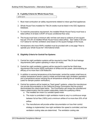 Building HVAC Requirements – Alternative Systems Page 4-111
D. E gibility Criteria for Whole House Fans
§150.1(c)12
1. Must meet combustion air safety requirements related to indoor gas-fired appliances
2. Whole House Fans modeled for Title 24 credits must be listed in the CEC Appliance
Database.
3. To meet the prescriptive requirement, the installed Whole House Fan(s) must have a
listed airflow of at least 2 cfm/ft2
of house conditioned floor area.
4. The house must have a minimum attic net free vent area to outdoors of one square
foot per 375 cfm of installed Whole House Fan(s) rated airflow. See Tables 4-20 and
4-21 below for net free ventilation area based on the square footage of the house.
5. Homeowners who have WHFs installed must be provided with a one page “How to
operate your whole house fan” informational sheet.
E. Eligibility Criteria for Central Fan Systems
1. Central fan night ventilation systems will be required to meet Title 24 duct leakage
requirements (with system operating in return air mode).
2. Central fan night ventilation systems will be required to meet the fan Watt draw
requirement that involve HERS verification of airflow and fan power, demonstrating an
efficacy of no more than 0.58 Watts/cfm.
3. In addition to sensing temperature at the thermostat, central fan system shall have an
outdoor temperature sensor (used to initiate and terminate night ventilation operation)
and a temperature sensor sensing the air temperature entering the air handling unit
(used for damper position verification).
4. Central fan systems will be treated as “fixed speed” systems, unless the manufacturer
can provide documentation to the California Energy Commission that the product
demonstrates the criteria listed below. The Commission will review the submittal and
make a determination that the system adequately meets the qualifying criteria.
a. The installed fan motor is a variable speed motor
b. The motor is controlled in night ventilation mode to vary in a continuous range
between full air flow (100%) and a minimum airflow of no more than 25% of full
airflow.
c. The manufacturer will provide written documentation on how their control
strategy is implemented, how night ventilation fan speed is controlled, and how
ventilation cooling rates are determined. The ventilation cooling rate
2013 Residential Compliance Manual September 2015
 
