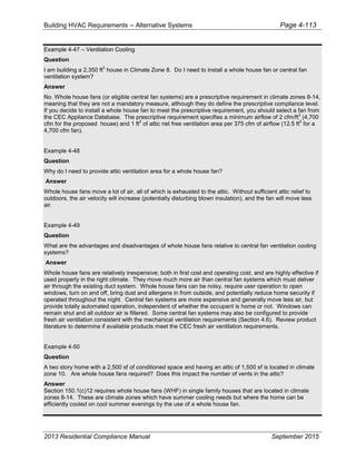 Building HVAC Requirements – Alternative Systems Page 4-113
Example 4-47 – Ventilation Cooling
Question
I am building a 2,350 ft
2
house in Climate Zone 8. Do I need to install a whole house fan or central fan
ventilation system?
Answer
No. Whole house fans (or eligible central fan systems) are a prescriptive requirement in climate zones 8-14,
meaning that they are not a mandatory measure, although they do define the prescriptive compliance level.
If you decide to install a whole house fan to meet the prescriptive requirement, you should select a fan from
the CEC Appliance Database. The prescriptive requirement specifies a minimum airflow of 2 cfm/ft
2
(4,700
cfm for the proposed house) and 1 ft
2
of attic net free ventilation area per 375 cfm of airflow (12.5 ft
2
for a
4,700 cfm fan).
Example 4-48
Question
Why do I need to provide attic ventilation area for a whole house fan?
Answer
Whole house fans move a lot of air, all of which is exhausted to the attic. Without sufficient attic relief to
outdoors, the air velocity will increase (potentially disturbing blown insulation), and the fan will move less
air.
Example 4-49
Question
What are the advantages and disadvantages of whole house fans relative to central fan ventilation cooling
systems?
Answer
Whole house fans are relatively inexpensive; both in first cost and operating cost, and are highly effective if
used properly in the right climate. They move much more air than central fan systems which must deliver
air through the existing duct system. Whole house fans can be noisy, require user operation to open
windows, turn on and off, bring dust and allergens in from outside, and potentially reduce home security if
operated throughout the night. Central fan systems are more expensive and generally move less air, but
provide totally automated operation, independent of whether the occupant is home or not. Windows can
remain shut and all outdoor air is filtered. Some central fan systems may also be configured to provide
fresh air ventilation consistent with the mechanical ventilation requirements (Section 4.6). Review product
literature to determine if available products meet the CEC fresh air ventilation requirements.
Example 4-50
Question
A two story home with a 2,500 sf of conditioned space and having an attic of 1,500 sf is located in climate
zone 10. Are whole house fans required? Does this impact the number of vents in the attic?
Answer
Section 150.1(c)12 requires whole house fans (WHF) in single family houses that are located in climate
zones 8-14. These are climate zones which have summer cooling needs but where the home can be
efficiently cooled on cool summer evenings by the use of a whole house fan.
2013 Residential Compliance Manual September 2015
 