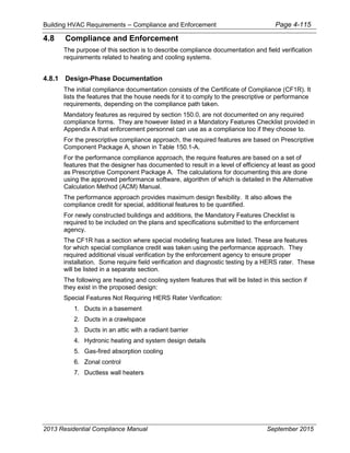 Building HVAC Requirements – Compliance and Enforcement Page 4-115
4.8 Compliance and Enforcement
The purpose of this section is to describe compliance documentation and field verification
requirements related to heating and cooling systems.
4.8.1 Design-Phase Documentation
The initial compliance documentation consists of the Certificate of Compliance (CF1R). It
lists the features that the house needs for it to comply to the prescriptive or performance
requirements, depending on the compliance path taken.
Mandatory features as required by section 150.0, are not documented on any required
compliance forms. They are however listed in a Mandatory Features Checklist provided in
Appendix A that enforcement personnel can use as a compliance too if they choose to.
For the prescriptive compliance approach, the required features are based on Prescriptive
Component Package A, shown in Table 150.1-A.
For the performance compliance approach, the require features are based on a set of
features that the designer has documented to result in a level of efficiency at least as good
as Prescriptive Component Package A. The calculations for documenting this are done
using the approved performance software, algorithm of which is detailed in the Alternative
Calculation Method (ACM) Manual.
The performance approach provides maximum design flexibility. It also allows the
compliance credit for special, additional features to be quantified.
For newly constructed buildings and additions, the Mandatory Features Checklist is
required to be included on the plans and specifications submitted to the enforcement
agency.
The CF1R has a section where special modeling features are listed. These are features
for which special compliance credit was taken using the performance approach. They
required additional visual verification by the enforcement agency to ensure proper
installation. Some require field verification and diagnostic testing by a HERS rater. These
will be listed in a separate section.
The following are heating and cooling system features that will be listed in this section if
they exist in the proposed design:
Special Features Not Requiring HERS Rater Verification:
1. Ducts in a basement
2. Ducts in a crawlspace
3. Ducts in an attic with a radiant barrier
4. Hydronic heating and system design details
5. Gas-fired absorption cooling
6. Zonal control
7. Ductless wall heaters
2013 Residential Compliance Manual September 2015
 