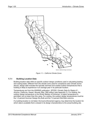 Page 1-20 Introduction – Climate Zones
2013 Residential Compliance Manual January 2014
Figure 1-1 – California Climate Zones
1.7.1 Building Location Data
Building location data refers to specific outdoor design conditions used in calculating heating
and cooling loads. Different from the climate zone used for compliance (see Climate Zones
above), design data includes the typically warmest and coolest outdoor temperatures that a
building is likely to experience in an average year in its particular location.
Temperatures are from the ASHRAE publication, SPCDX, Climatic Data for Region X -
Arizona, California, Hawaii, Nevada, May 1982 edition (see Appendix C). For heating, the
outdoor design temperature is the Winter Median of Extremes. A higher temperature is
permitted, but no lower than this value. For cooling, the outdoor design temperatures must be
the 1.0 percent Summer Design Dry Bulb and the 1.0 percent Wet Bulb columns.
If a building location is not listed, the local enforcement agency may determine the location for
which data is available that is closest in its design characteristics to the actual building site.
 
