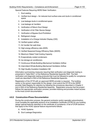 Building HVAC Requirements – Compliance and Enforcement Page 4-116
Special Features Requiring HERS Rater Verification:
1. Duct sealing
2. Verified duct design – for reduced duct surface area and ducts in conditioned
space
3. Low leakage ducts in conditioned space
4. Low leakage air handlers
5. Verification of Return Duct Design
6. Verification of Air Filter Device Design
7. Verification of Bypass Duct Prohibition
8. Refrigerant charge
9. Installation of a Charge Indicator Display (CID)
10. Verified system airflow
11. Air handler fan watt draw
12. High energy efficiency ratio (EER)
13. Verified Seasonal Energy Efficiency Ratio (SEER)
14. Maximum Rated Total Cooling Capacity
15. Evaporatively cooled condensers
16. Ice storage air conditioners
17. Continuous Whole-Building Mechanical Ventilation Airflow
18. Intermittent Whole-Building Mechanical Ventilation Airflow
19. High Quality Insulation Installation QII
Information summarizing measures requiring field verification and diagnostic testing is
presented in Table RA2-1 of the Reference Residential Appendix RA2. The field
verification and diagnostic testing protocols that must be followed to qualify for compliance
credit are described in RA3 of the Reference Residential Appendix.
Registration of the CF1R with an approved HERS provider is required. The building
owner or the person responsible for the design; must submit the CF1R to the HERS
provider Data Registry for retention by following the procedures described in Chapter 2
and in RA2 of the Reference Residential Appendix. Registration ensures that the project
follows the appropriate verification process, provides tracking and provides instant access
to the most current documentation.
4.8.2 Construction-Phase Documentation
During the construction process, the general contractor and/or specialty subcontractors
must complete the applicable sections of an Installation Certificate (CF2R) for any building
design special features specified on the certificate of compliance. A list of CF2R sections
that apply to the HVAC special feature requirements follows:
A. HVAC Systems
B. Duct Leakage Diagnostics
2013 Residential Compliance Manual September 2015
 