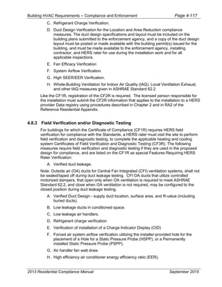 Building HVAC Requirements – Compliance and Enforcement Page 4-117
C. Refrigerant Charge Verification.
D. Duct Design Verification for the Location and Area Reduction compliance
measures. The duct design specifications and layout must be included on the
building plans submitted to the enforcement agency, and a copy of the duct design
layout must be posted or made available with the building permit(s) issued for the
building, and must be made available to the enforcement agency, installing
contractor, and HERS rater for use during the installation work and for all
applicable inspections.
E. Fan Efficacy Verification
F. System Airflow Verification.
G. High SEER/EER Verification.
H. Whole-Building Ventilation for Indoor Air Quality (IAQ), Local Ventilation Exhaust,
and other IAQ measures given in ASHRAE Standard 62.2
Like the CF1R, registration of the CF2R is required. The licensed person responsible for
the installation must submit the CF2R information that applies to the installation to a HERS
provider Data registry using procedures described in Chapter 2 and in RA2 of the
Reference Residential Appendix.
4.8.3 Field Verification and/or Diagnostic Testing
For buildings for which the Certificate of Compliance (CF1R) requires HERS field
verification for compliance with the Standards, a HERS rater must visit the site to perform
field verification and diagnostic testing, to complete the applicable heating and cooling
system Certificates of Field Verification and Diagnostic Testing (CF3R). The following
measures require field verification and diagnostic testing if they are used in the proposed
design for compliance, and are listed on the CF1R as special Features Requiring HERS
Rater Verification:
A. Verified duct leakage.
Note: Outside air (OA) ducts for Central Fan Integrated (CFI) ventilation systems, shall not
be sealed/taped off during duct leakage testing. CFI OA ducts that utilize controlled
motorized dampers, that open only when OA ventilation is required to meet ASHRAE
Standard 62.2, and close when OA ventilation is not required, may be configured to the
closed position during duct leakage testing.
A. Verified Duct Design - supply duct location, surface area, and R-value (including
buried ducts).
B. Low leakage ducts in conditioned space.
C. Low leakage air handlers.
D. Refrigerant charge verification
E. Verification of installation of a Charge Indicator Display (CID)
F. Forced air system airflow verification utilizing the installer-provided hole for the
placement of a Hole for a Static Pressure Probe (HSPP), or a Permanently
installed Static Pressure Probe (PSPP).
G. Air handler fan watt draw.
H. High efficiency air conditioner energy efficiency ratio (EER).
2013 Residential Compliance Manual September 2015
 