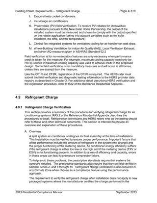Building HVAC Requirements – Refrigerant Charge Page 4-118
I. Evaporatively cooled condensers.
J. Ice storage air conditioners
K. Photovoltaic (PV) field Verification. To receive PV rebates for photovoltaic
installations pursuant to the New Solar Home Partnership, the output of the
installed system must be measured and shown to comply with the output specified
on the rebate application (taking into account variables such as the solar
insolation, the time, and the temperature)
L. Central fan integrated systems for ventilation cooling for air handler fan watt draw.
M. Whole-Building Ventilation for Indoor Air Quality (IAQ), Local Ventilation Exhaust,
and other IAQ measures given in ASHRAE Standard 62.2
Field verification is for non-mandatory features are only necessary when performance
credit is taken for the measure. For example, maximum cooling capacity need only be
HERS verified if maximum cooling capacity was used to achieve credit in the proposed
design. Some field verification is for mandatory measures and will occur in all homes,
unless they are exempt from the measure.
Like the CF1R and CF2R, registration of the CF3R is required. The HERS rater must
submit the field verification and diagnostic testing information to the HERS provider data
registry as described in Chapter 2. For additional detail describing HERS verification and
the registration procedure, refer to RA2 of the Reference Residential Appendix.
4.9 Refrigerant Charge
4.9.1 Refrigerant Charge Verification
This section provides a summary of the procedures for verifying refrigerant charge for air
conditioning systems. RA3.2 of the Reference Residential Appendix describes the
procedures in detail. Refrigeration technicians and HERS raters who do the testing should
refer to these and other technical documents. This section is intended to provide an
overview and explanation of these procedures.
A. Overview
A split system air conditioner undergoes its final assembly at the time of installation.
This installation must be verified to ensure proper performance. Important factors that
affect performance include the amount of refrigerant in the system (the charge) and
the proper functioning of the metering device. Air conditioner energy efficiency suffers
if the refrigerant charge is either too low or too high and if the metering device (TXV or
EXV) is not functioning properly. In addition to a loss of efficiency and capacity, errors
in these areas can lead to premature compressor failure.
To help avoid these problems, the prescriptive standards require that systems be
correctly installed. The prescriptive standards also require that they be field verified in
Climate Zones 2, and 8 through 15. Refrigerant charge verification is also required in
any Climate Zone when chosen as a compliance feature using the performance
approach.
The requirement to verify the refrigerant charge after installation does not apply to new
packaged systems where the manufacturer certifies the charge performed in the
2013 Residential Compliance Manual September 2015
 