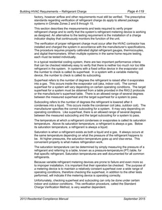 Building HVAC Requirements – Refrigerant Charge Page 4-119
factory, however airflow and other requirements must still be verified. The prescriptive
standards regarding verification of refrigerant charge do apply to altered package
systems in Climate Zones 2 and 8 through 15.
This section describes the measurements and tests required to verify proper
refrigerant charge and to verify that the system’s refrigerant metering device is working
as designed. An alternative to the testing requirement is the installation of a charge
indicator display that continuously monitors the function of the unit.
The verification of proper refrigerant charge must occur after the HVAC contractor has
installed and charged the system in accordance with the manufacturer’s specifications.
The procedure requires properly calibrated digital refrigerant gauges, thermocouples,
and digital thermometers. When multiple systems in the same home require testing,
each must be tested individually.
In a typical residential cooling system, there are two important performance criteria
that can be checked relatively easy to verify that there is neither too much nor too little
refrigerant in the system. In systems with a fixed orifice device in the evaporator coil
the number to check is called its superheat. In a system with a variable metering
device, the number to check is called its subcooling.
Superheat refers to the number of degrees the refrigerant is raised after it evaporates
into a gas. This occurs inside the evaporator coil (aka, indoor coil). The correct
superheat for a system will vary depending on certain operating conditions. The target
superheat for a system must be obtained from a table provided in the RA3.2 protocols
or the manufacturer’s superheat table. There is an allowed range of several degrees
between the measured superheat and the target superheat for a system to pass.
Subcooling refers to the number of degrees the refrigerant is lowered after it
condenses into a liquid. This occurs inside the condenser coil (aka, outdoor coil). The
manufacturer specifies the correct subcooling for a system. It may vary depending on
operating conditions. Like superheat, there is an allowed range of several degrees
between the measured subcooling and the target subcooling for a system to pass.
The temperature at which a refrigerant condenses or evaporates is called its saturation
temperature. Above its saturation temperature, a refrigerant is always a gas. Below
its saturation temperature, a refrigerant is always a liquid.
Saturation is when a refrigerant exists as both a liquid and a gas. It always occurs at
the same temperature depending on what the pressure of the refrigerant happens to
be. At higher pressures, the saturation temperature goes up and visa-versa. This
convenient property is what makes refrigeration work.
The saturation temperature can be determined by simply measuring the pressure of a
refrigerant and referring to a table, known as a pressure-temperature (PT) table, for
that specific refrigerant. Saturation temperatures are well documented for all common
refrigerants.
Because variable refrigerant metering devices are prone to failure and even more so
to improper installation, it is important that their operation be checked. The purpose of
a metering device is to maintain a relatively constant superheat over a wide range of
operating conditions, therefore checking the superheat, in addition to the other tests
performed, will indicate if the metering device is operating correctly.
Unfortunately, checking superheat and subcooling can only be done under certain
indoor and outdoor conditions. This verification procedure, called the Standard
Charge Verification Method, is very weather dependent.
2013 Residential Compliance Manual September 2015
 