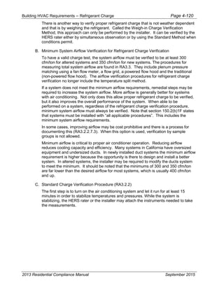 Building HVAC Requirements – Refrigerant Charge Page 4-120
There is another way to verify proper refrigerant charge that is not weather dependent
and that is by weighing the refrigerant. Called the Weigh-in Charge Verification
Method, this approach can only be performed by the installer. It can be verified by the
HERS rater either by simultaneous observation or by using the Standard Method when
conditions permit.
B. Minimum System Airflow Verification for Refrigerant Charge Verification
To have a valid charge test, the system airflow must be verified to be at least 300
cfm/ton for altered systems and 350 cfm/ton for new systems. The procedures for
measuring total system airflow are found in RA3.3. They include plenum pressure
matching using a fan flow meter, a flow grid, a powered flow hood and the traditional
(non-powered flow hood). The airflow verification procedures for refrigerant charge
verification no longer include the temperature split method.
If a system does not meet the minimum airflow requirements, remedial steps may be
required to increase the system airflow. More airflow is generally better for systems
with air conditioning. Not only does this allow proper refrigerant charge to be verified,
but it also improves the overall performance of the system. When able to be
performed on a system, regardless of the refrigerant charge verification procedure,
minimum system airflow must always be verified. Note that section 150.2(b)1F states
that systems must be installed with “all applicable procedures”. This includes the
minimum system airflow requirements.
In some cases, improving airflow may be cost prohibitive and there is a process for
documenting this (RA3.2.2.7.3). When this option is used, verification by sample
groups is not allowed.
Minimum airflow is critical to proper air conditioner operation. Reducing airflow
reduces cooling capacity and efficiency. Many systems in California have oversized
equipment and undersized ducts. In newly installed duct systems the minimum airflow
requirement is higher because the opportunity is there to design and install a better
system. In altered systems, the installer may be required to modify the ducts system
to meet the minimum. It should be noted that the minimums of 300 and 350 cfm/ton
are far lower than the desired airflow for most systems, which is usually 400 cfm/ton
and up.
C. Standard Charge Verification Procedure (RA3.2.2)
The first step is to turn on the air conditioning system and let it run for at least 15
minutes in order to stabilize temperatures and pressures. While the system is
stabilizing, the HERS rater or the installer may attach the instruments needed to take
the measurements.
2013 Residential Compliance Manual September 2015
 