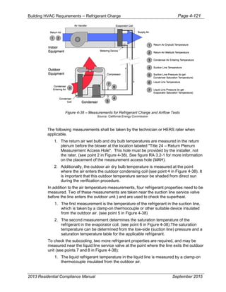Building HVAC Requirements – Refrigerant Charge Page 4-121
Figure 4-38 – Measurements for Refrigerant Charge and Airflow Tests
Source: California Energy Commission
The following measurements shall be taken by the technician or HERS rater when
applicable.
1. The return air wet bulb and dry bulb temperatures are measured in the return
plenum before the blower at the location labeled "Title 24 – Return Plenum
Measurement Access Hole". This hole must be provided by the installer, not
the rater. (see point 2 in Figure 4-38). See figure RA 3.2-1 for more information
on the placement of the measurement access hole (MAH).
2. Additionally, the outdoor air dry bulb temperature is measured at the point
where the air enters the outdoor condensing coil (see point 4 in Figure 4-38). It
is important that this outdoor temperature sensor be shaded from direct sun
during the verification procedure.
In addition to the air temperature measurements, four refrigerant properties need to be
measured. Two of these measurements are taken near the suction line service valve
before the line enters the outdoor unit ) and are used to check the superheat.
1. The first measurement is the temperature of the refrigerant in the suction line,
which is taken by a clamp-on thermocouple or other suitable device insulated
from the outdoor air. (see point 5 in Figure 4-38)
2. The second measurement determines the saturation temperature of the
refrigerant in the evaporator coil. (see point 6 in Figure 4-38).The saturation
temperature can be determined from the low-side (suction line) pressure and a
saturation temperature table for the applicable refrigerant.
To check the subcooling, two more refrigerant properties are required, and may be
measured near the liquid line service valve at the point where the line exits the outdoor
unit (see points 7 and 8 in Figure 4-38):
1. The liquid refrigerant temperature in the liquid line is measured by a clamp-on
thermocouple insulated from the outdoor air.
2013 Residential Compliance Manual September 2015
 