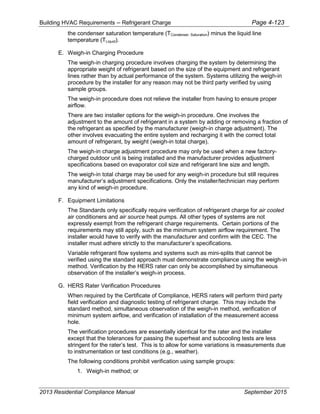Building HVAC Requirements – Refrigerant Charge Page 4-123
the condenser saturation temperature (TCondenser, Saturation) minus the liquid line
temperature (TLiquid).
E. Weigh-in Charging Procedure
The weigh-in charging procedure involves charging the system by determining the
appropriate weight of refrigerant based on the size of the equipment and refrigerant
lines rather than by actual performance of the system. Systems utilizing the weigh-in
procedure by the installer for any reason may not be third party verified by using
sample groups.
The weigh-in procedure does not relieve the installer from having to ensure proper
airflow.
There are two installer options for the weigh-in procedure. One involves the
adjustment to the amount of refrigerant in a system by adding or removing a fraction of
the refrigerant as specified by the manufacturer (weigh-in charge adjustment). The
other involves evacuating the entire system and recharging it with the correct total
amount of refrigerant, by weight (weigh-in total charge).
The weigh-in charge adjustment procedure may only be used when a new factory-
charged outdoor unit is being installed and the manufacturer provides adjustment
specifications based on evaporator coil size and refrigerant line size and length.
The weigh-in total charge may be used for any weigh-in procedure but still requires
manufacturer’s adjustment specifications. Only the installer/technician may perform
any kind of weigh-in procedure.
F. Equipment Limitations
The Standards only specifically require verification of refrigerant charge for air cooled
air conditioners and air source heat pumps. All other types of systems are not
expressly exempt from the refrigerant charge requirements. Certain portions of the
requirements may still apply, such as the minimum system airflow requirement. The
installer would have to verify with the manufacturer and confirm with the CEC. The
installer must adhere strictly to the manufacturer’s specifications.
Variable refrigerant flow systems and systems such as mini-splits that cannot be
verified using the standard approach must demonstrate compliance using the weigh-in
method. Verification by the HERS rater can only be accomplished by simultaneous
observation of the installer’s weigh-in process.
G. HERS Rater Verification Procedures
When required by the Certificate of Compliance, HERS raters will perform third party
field verification and diagnostic testing of refrigerant charge. This may include the
standard method, simultaneous observation of the weigh-in method, verification of
minimum system airflow, and verification of installation of the measurement access
hole.
The verification procedures are essentially identical for the rater and the installer
except that the tolerances for passing the superheat and subcooling tests are less
stringent for the rater’s test. This is to allow for some variations is measurements due
to instrumentation or test conditions (e.g., weather).
The following conditions prohibit verification using sample groups:
1. Weigh-in method; or
2013 Residential Compliance Manual September 2015
 