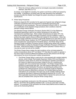 Building HVAC Requirements – Refrigerant Charge Page 4-124
2. When the minimum airflow cannot be met despite reasonable remediation
attempts. (See RA3.2.2.7.3).
As always, to be eligible for sampling, the system must first be verified and passed by
the installer. If sampling is not being used, the rater will perform the verification
process only after the installer has charged the system according to manufacturer’s
specifications.
H. Winter Setup Procedures
Reference Appendix RA1 provides for the approval of special case refrigerant charge
verification procedures when the equipment is specifically approved by the
manufacturer for such procedures. One such procedure is found in RA1.2. It provides
for a modification to the standard charge procedure when conditions make the
standard charge method difficult.
The Standard Charge Verification Procedure (Section RA3.2.2 of the Reference
Residential Appendices) calls for the outdoor temperature to be within the
manufacturer's specified range. When outdoor temperatures are below 70°F, the
setup for the Standard Charge Verification Procedure must be modified in order to
achieve the proper system pressure differential needed for the procedure. (Note: the
Standard Charge Verification procedure is generally allowed to be used down to 55°F
without the Winter Setup; however, the 70°F requirement mentioned here is typical of
most manufacturers’ requirements for the Winter Setup). The Winter Setup for the
Standard Charge Verification Procedure (Winter Charge Setup) allows both installers
and HERS Raters to utilize the Standard Charge Verification Procedure of RA3.2.2 in
the winter. Note that the Weigh-in Charging Procedure specified in Section RA3.2.3
may also be used, but only by the installer.
The Winter Charge Setup creates the right conditions at the unit being tested for
outdoor temperatures above 37°F and below 71°F that allow the system to operate in
the same range of pressure differences between the low side pressure and the high
side pressure as occurs during warm outdoor temperatures.
1. The Winter Charge Setup is used only for units equipped with variable metering
devices, which include Thermostatic Expansion Valves (TXV) and Electronic
Expansion Valves (EXV) for which the manufacturer specifies subcooling as
the means for determining the proper charge for the unit, including units
equipped with micro-channel heat exchangers. The Winter Charge Setup
achieves an appropriate high side - low side pressure differential to conduct the
Standard Charge Verification Procedure, by restricting the airflow at the
condenser fan outlet through the use of a Condenser Outlet Air Restrictor.
Once this pressure differential is achieved, the Variable Metering Device
Calculations are conducted in the same way as the variable metering device
procedures described in Reference Residential Appendix RA 3.2.2.6.2. All
other applicable requirements of Section RA3.2.2 remain the same and must
also be completed when using the Winter Charge Setup,
Though not specifically mentioned in the CID protocols of Residential Appendix
RA3.4.2, the Winter Set Up Method detailed in RA 1.2 may be used when normally
allowed. For purposes of CID verification the Winter Setup Method will be treated the
same as the Subcooling Method.
2013 Residential Compliance Manual September 2015
 