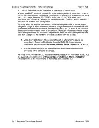 Building HVAC Requirements – Refrigerant Charge Page 4-125
I. Utilizing Weigh-in Charging Procedure at Low Outdoor Temperatures
When a new HVAC system in installed, for enforcement agencies to issue an occupancy
permit, the HVAC installer must check the refrigerant charge and a HERS rater must verify
the correct charge; however, EXCEPTION to Section 150.1(c)7A provides for an
alternative third party HERS verification if the weigh-in method is used when the outdoor
temperatures are less than 55 degrees F.
Typically, when the weigh-in method used by the installing contractor to ensure proper
refrigerant charge, a HERS rater must perform a charge verification in accordance to the
procedures outlined in the Reference Residential Appendix RA3.2, which is the standard
charge procedure described above in this chapter. However, since the standards charge
verification procedures (RA3.2) cannot be performed when the outdoor temperatures are
less than 55 degrees; the standards provide the installer with two choices:
1. Utilize the “HERS Rater - Observation of Weigh-In Charging Procedure” as
prescribed in Reference Residential Appendix RA3.2.3.2, to demonstrate
compliance, AND install an Occupant Controlled Smart Thermostat (OCST), or
2. Wait for warmer temperatures and perform the standard charge verification
procedure, which can delay the project.
As noted above, when the HVAC installer elects this procedure for verification (RA3.2.3.2),
the system thermostat must be an Occupant Controlled Smart Thermostat (OCST)
which conforms to the requirements of Reference Joint Appendix JA5.
2013 Residential Compliance Manual September 2015
 