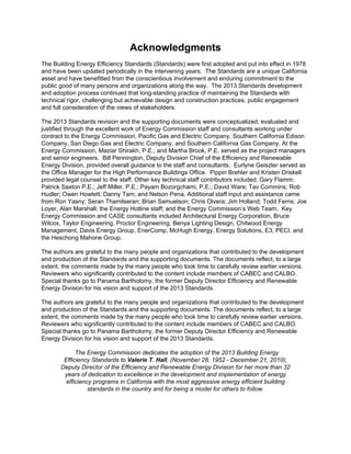 Acknowledgments
The Building Energy Efficiency Standards (Standards) were first adopted and put into effect in 1978
and have been updated periodically in the intervening years. The Standards are a unique California
asset and have benefitted from the conscientious involvement and enduring commitment to the
public good of many persons and organizations along the way. The 2013 Standards development
and adoption process continued that long-standing practice of maintaining the Standards with
technical rigor, challenging but achievable design and construction practices, public engagement
and full consideration of the views of stakeholders.
The 2013 Standards revision and the supporting documents were conceptualized, evaluated and
justified through the excellent work of Energy Commission staff and consultants working under
contract to the Energy Commission, Pacific Gas and Electric Company, Southern California Edison
Company, San Diego Gas and Electric Company, and Southern California Gas Company. At the
Energy Commission, Maziar Shirakh, P.E.; and Martha Brook, P.E. served as the project managers
and senior engineers. Bill Pennington, Deputy Division Chief of the Efficiency and Renewable
Energy Division, provided overall guidance to the staff and consultants. Eurlyne Geiszler served as
the Office Manager for the High Performance Buildings Office. Pippin Brehler and Kristen Driskell
provided legal counsel to the staff. Other key technical staff contributors included, Gary Flamm;
Patrick Saxton P.E.; Jeff Miller, P.E.; Payam Bozorgchami, P.E.; David Ware; Tav Commins; Rob
Hudler; Owen Howlett; Danny Tam; and Nelson Pena. Additional staff input and assistance came
from Ron Yasny; Seran Thamilseran; Brian Samuelson; Chris Olvera; Jim Holland; Todd Ferris; Joe
Loyer, Alan Marshall; the Energy Hotline staff; and the Energy Commission’s Web Team. Key
Energy Commission and CASE consultants included Architectural Energy Corporation, Bruce
Wilcox, Taylor Engineering, Proctor Engineering, Benya Lighting Design, Chitwood Energy
Management, Davis Energy Group, EnerComp, McHugh Energy, Energy Solutions, E3, PECI, and
the Heschong Mahone Group.
The authors are grateful to the many people and organizations that contributed to the development
and production of the Standards and the supporting documents. The documents reflect, to a large
extent, the comments made by the many people who took time to carefully review earlier versions.
Reviewers who significantly contributed to the content include members of CABEC and CALBO.
Special thanks go to Panama Bartholomy, the former Deputy Director Efficiency and Renewable
Energy Division for his vision and support of the 2013 Standards.
The authors are grateful to the many people and organizations that contributed to the development
and production of the Standards and the supporting documents. The documents reflect, to a large
extent, the comments made by the many people who took time to carefully review earlier versions.
Reviewers who significantly contributed to the content include members of CABEC and CALBO.
Special thanks go to Panama Bartholomy, the former Deputy Director Efficiency and Renewable
Energy Division for his vision and support of the 2013 Standards.
The Energy Commission dedicates the adoption of the 2013 Building Energy
Efficiency Standards to Valerie T. Hall, (November 28, 1952 - December 21, 2010),
Deputy Director of the Efficiency and Renewable Energy Division for her more than 32
years of dedication to excellence in the development and implementation of energy
efficiency programs in California with the most aggressive energy efficient building
standards in the country and for being a model for others to follow.
 
 