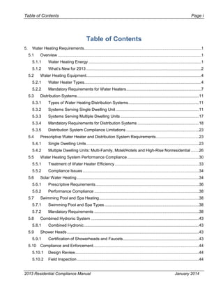 Table of Contents Page i
Table of Contents
5. Water Heating Requirements.......................................................................................................1
5.1 Overview ..............................................................................................................................1
5.1.1 Water Heating Energy ...................................................................................................1
5.1.2 What’s New for 2013 .....................................................................................................2
5.2 Water Heating Equipment.....................................................................................................4
5.2.1 Water Heater Types.......................................................................................................4
5.2.2 Mandatory Requirements for Water Heaters..................................................................7
5.3 Distribution Systems...........................................................................................................11
5.3.1 Types of Water Heating Distribution Systems..............................................................11
5.3.2 Systems Serving Single Dwelling Unit .........................................................................11
5.3.3 Systems Serving Multiple Dwelling Units .....................................................................17
5.3.4 Mandatory Requirements for Distribution Systems ......................................................18
5.3.5 Distribution System Compliance Limitations ................................................................23
5.4 Prescriptive Water Heater and Distribution System Requirements......................................23
5.4.1 Single Dwelling Units...................................................................................................23
5.4.2 Multiple Dwelling Units: Multi-Family, Motel/Hotels and High-Rise Nonresidential .......26
5.5 Water Heating System Performance Compliance...............................................................30
5.5.1 Treatment of Water Heater Efficiency..........................................................................33
5.5.2 Compliance Issues ......................................................................................................34
5.6 Solar Water Heating ...........................................................................................................34
5.6.1 Prescriptive Requirements...........................................................................................36
5.6.2 Performance Compliance ............................................................................................38
5.7 Swimming Pool and Spa Heating........................................................................................38
5.7.1 Swimming Pool and Spa Types ...................................................................................38
5.7.2 Mandatory Requirements ............................................................................................38
5.8 Combined Hydronic System ...............................................................................................43
5.8.1 Combined Hydronic .....................................................................................................43
5.9 Shower Heads....................................................................................................................43
5.9.1 Certification of Showerheads and Faucets...................................................................43
5.10 Compliance and Enforcement.............................................................................................44
5.10.1 Design Review.............................................................................................................44
5.10.2 Field Inspection ...........................................................................................................44
2013 Residential Compliance Manual January 2014
 