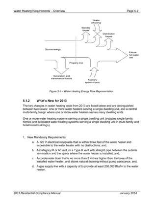 Water Heating Requirements – Overview Page 5-2
Figure 5-1 – Water Heating Energy Flow Representation
5.1.2 What’s New for 2013
The key changes in water heating code from 2013 are listed below and are distinguished
between two cases: one or more water heaters serving a single dwelling unit, and a central
multi-family design where one or more water heaters serves many dwelling units:
One or more water heating systems serving a single dwelling unit (includes single family
homes and dedicated water heating systems serving a single dwelling unit in multi-family and
hotel/motel buildings).
1. New Mandatory Requirements:
a. A 120 V electrical receptacle that is within three feet of the water heater and
accessible to the water heater with no obstructions; and,
b. A Category III or IV vent, or a Type B vent with straight pipe between the outside
termination and the space where the water heater is installed; and,
c. A condensate drain that is no more than 2 inches higher than the base of the
installed water heater, and allows natural draining without pump assistance, and,
d. A gas supply line with a capacity of to provide at least 200,000 Btu/hr to the water
heater.
2013 Residential Compliance Manual January 2014
 