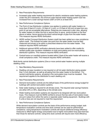 Water Heating Requirements – Overview Page 5-3
2. New Prescriptive Requirements:
a. Increased solar water heating requirement for electric resistance water heating systems.
Under the 2013 standards, the minimum solar thermal water heating system size has
increased from a solar savings fraction (SSF) of 25% to at least 50%.
3. New Performance Compliance Options:
a. The Point of Use Distribution multiplier now applies to systems with water heaters no
more than (5 feet of ¾ inch), (10 feet of ½ inch), or (15 feet of 3/8 inch) of pipe from any
point of use are acceptable alternatives. Distances are measured in plan view, allowing
for water heaters on either the first or second floor to serve points located on the floor
above or below, hence ignoring the direct vertical length of pipe from the water heater.
This measure requires HERS verification.
b. HERS verified Compact Distribution System credit has been added as a new compliance
option credit. The furthest hot water use point from the water heater must be field-
measured and shown to be within a prescribed distance from the water heater. This
measure requires HERS verification
c. Additional optional HERS verification elements have been added to offer credits for
verified quality pipe insulation installation on both recirculating and non-recirculating
distribution systems. This measure requires HERS verification.
d. Central home run manifold systems located within 5 feet of the water heater will receive a
small compliance credit. This measure requires HERS verification.
Multi-family central distribution systems (One or more central water heaters serving multiple
dwelling units):
1. New Mandatory Requirements:
a. Dwelling unit pipe insulation is now required on all hot water distribution piping greater
than ¾ inch diameter, as well as all piping from the water heater to the kitchen. For
central multi-family systems, all piping in the recirculation loop must be insulated. This
requirement applies to the distribution to each dwelling unit.
2. New Prescriptive Requirements:
a. Demand recirculation controls are the default basis of the performance energy budget for
buildings with central recirculation systems.
b. Solar water heating is required for all climate zones. The required solar savings fractions
are either 20% or 35%, depending on the climate zone.
c. Water heating recirculation systems are required to be designed with two recirculation
loops. This measure must be HERS verified to ensure that two sets of recirculation loops
are put in place from either the same or separate water heating equipment. Buildings with
8 units or less are not required to meet this requirement
3. New Performance Compliance Options:
While demand recirculation controls are the basis of the performance energy budget, both
temperature modulation controls and time clock controls can be used for performance
compliance. Using temperature modulation controls will require additional energy efficiency
measures to offset higher energy consumption due to higher recirculation loop pipe heat loss
than those for demand controls. Using time clock controls will require even more efficiency
2013 Residential Compliance Manual January 2014
 