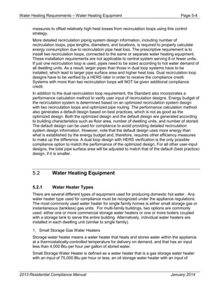 Water Heating Requirements – Water Heating Equipment Page 5-4
measures to offset relatively high heat losses from recirculation loops using this control
strategy.
More detailed recirculation piping system design information, including number of
recirculation loops, pipe lengths, diameters, and locations, is required to properly calculate
energy consumption due to recirculation pipe heat loss. The prescriptive requirement is to
install two recirculation loops, connected to the same or separate water heating equipment.
These installation requirements are not applicable to central system serving 8 or fewer units.
If just one recirculation loop is used, pipes need to be sized according to hot water demand of
all dwelling units. As a result, larger pipes than those in dual loop systems have to be
installed, which lead to larger pipe surface area and higher heat loss. Dual recirculation loop
designs have to be verified by a HERS rater in order to receive the compliance credit.
Systems with more than two recirculation loops will NOT be given additional compliance
credit.
In addition to the dual recirculation loop requirement, the Standard also incorporates a
performance calculation method to verify user input of recirculation designs. Energy budget of
the recirculation system is determined based on an optimized recirculation system design
with two recirculation loops and optimized pipe routing. The performance calculation method
also generates a default design based on best practices, which is not as good as the
optimized design. Both the optimized design and the default design are generated according
to building characteristics such as floor area, number of dwelling units, and number of storied.
The default design can be used for compliance to avoid providing detailed recirculation
system design information. However, note that the default design uses more energy than
what is established by the energy budget and, therefore, requires other efficiency measures
to make up the difference. A dual loop design with HERS verification is the only possible
compliance option to match the performance of the optimized design, For all other user-input
designs, the total pipe surface area will be adjusted to match that of the default (best practice)
design, if it is smaller.
5.2 Water Heating Equipment
5.2.1 Water Heater Types
There are several different types of equipment used for producing domestic hot water. Any
water heater type used for compliance must be recognized under the appliance regulations.
The most commonly used water heater for single family homes is either small storage gas or
instantaneous (tankless) gas units. For multi-family buildings, two options are commonly
used: either one or more commercial storage water heaters or one or more boilers coupled
with a storage tank to serve the entire building. Alternatively, individual water heaters are
installed in each dwelling unit (similar to single family).
1. Small Storage Gas Water Heaters
Storage water heater means a water heater that heats and stores water within the appliance
at a thermostatically-controlled temperature for delivery on demand, and that has an input
less than 4,000 Btu per hour per gallon of stored water.
Small Storage Water Heater is defined as a water heater that is a gas storage water heater
with an input of 75,000 Btu per hour or less, an oil storage water heater with an input of
2013 Residential Compliance Manual January 2014
 