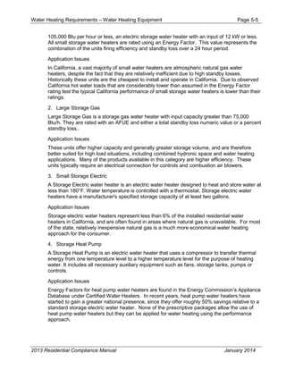 Water Heating Requirements – Water Heating Equipment Page 5-5
105,000 Btu per hour or less, an electric storage water heater with an input of 12 kW or less.
All small storage water heaters are rated using an Energy Factor. This value represents the
combination of the units firing efficiency and standby loss over a 24 hour period.
Application Issues
In California, a vast majority of small water heaters are atmospheric natural gas water
heaters, despite the fact that they are relatively inefficient due to high standby losses.
Historically these units are the cheapest to install and operate in California. Due to observed
California hot water loads that are considerably lower than assumed in the Energy Factor
rating test the typical California performance of small storage water heaters is lower than their
ratings.
2. Large Storage Gas
Large Storage Gas is a storage gas water heater with input capacity greater than 75,000
Btu/h. They are rated with an AFUE and either a total standby loss numeric value or a percent
standby loss..
Application Issues
These units offer higher capacity and generally greater storage volume, and are therefore
better suited for high load situations, including combined hydronic space and water heating
applications. Many of the products available in this category are higher efficiency. These
units typically require an electrical connection for controls and combustion air blowers.
3. Small Storage Electric
A Storage Electric water heater is an electric water heater designed to heat and store water at
less than 180°F. Water temperature is controlled with a thermostat. Storage electric water
heaters have a manufacturer's specified storage capacity of at least two gallons.
Application Issues
Storage electric water heaters represent less than 6% of the installed residential water
heaters in California, and are often found in areas where natural gas is unavailable. For most
of the state, relatively inexpensive natural gas is a much more economical water heating
approach for the consumer.
4. Storage Heat Pump
A Storage Heat Pump is an electric water heater that uses a compressor to transfer thermal
energy from one temperature level to a higher temperature level for the purpose of heating
water. It includes all necessary auxiliary equipment such as fans, storage tanks, pumps or
controls.
Application Issues
Energy Factors for heat pump water heaters are found in the Energy Commission’s Appliance
Database under Certified Water Heaters. In recent years, heat pump water heaters have
started to gain a greater national presence, since they offer roughly 50% savings relative to a
standard storage electric water heater. None of the prescriptive packages allow the use of
heat pump water heaters but they can be applied for water heating using the performance
approach.
2013 Residential Compliance Manual January 2014
 