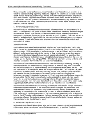 Water Heating Requirements – Water Heating Equipment Page 5-6
Heat pump water heater performance, more than other water heater types, is sensitive to a
variety of factors including: operating mode and set point, hot water loads and load intensity
(short, intense draws reduce efficiency), climate, and unit location (environment temperature).
Most manufacturers suggest that the unit be installed in space with a volume of at least 700
ft3
to provide a sufficient quantity of air to allow for more efficient heat pump operation. Indoor
located units may offer space conditioning benefits in hotter climate areas, although noise
may be a potential concern.
5. Instantaneous (Tankless) Gas
Instantaneous gas water heaters are defined as a water heater that has an input rating of at
least 4,000 Btu per hour per gallon of stored water. These units, commonly referred to as gas
tankless water heaters, operate their burner in response to water flow heating the water
flowing through the heat exchanger (typical volumes around 0.5 gallons). The main efficiency
benefit of associated with these units is the elimination of standby losses common to storage
water heaters. Virtually all of these units require an electrical connection for controls and
combustion air blower.
Application Issues
Instantaneous units are recognized as being optimistically rated by the Energy Factor test,
due to the test procedures specification of only six draws during the 24 hour test period. Field
data suggests a ~10% degradation in performance due to real world loads and draw patterns.
Although performance is sensitive to the number of draw events and average draw volume
size, in general instantaneous efficiency is much less sensitive to daily hot water load than
storage water heaters. Installation issues related to instantaneous units include the need for
a larger gas line (typical input ratings of 140 – 200 kBtu/hr), alternative venting systems, and
electrical connection. For retrofits, this can be a major added cost.
Instantaneous water heaters have minimum flow rates for initiating burner firing, resulting in
some low flow rate hot water draws not being satisfied. In addition, firing from a cold start
requires an additional 15-30 seconds of delay before fully heated water leaves the unit. This
has implications in terms of water waste and occupant satisfaction. Care must also be taken
in matching tankless unit with recirculation pumps (pumps must be sized to overcome high
unit pressure drop) and solar systems (tankless firing becomes intermittent as inlet
temperature approach the setpoint temperature). Finally, maintenance of instantaneous units
is more critical than for a conventional water heater, especially in areas with hard supply
water, due to potential heat exchanger scaling problems. Despite these potential issues,
instantaneous sales have increased dramatically over the past ten years, with a recent study
suggesting that 25% of new California homes have gas instantaneous water heaters.
Instantaneous water heaters are occasionally installed with small electric storage buffer tanks
either internally or downstream of the instantaneous unit to mitigate the potential for cold
water sandwich effects, an effect which may cause fluctuating delivery temperatures. If a
buffer tank is installed the buffer tank must be modeled as a separate electric water heater.
If the buffer tank is installed downstream of the instantaneous system the buffer tank must be
listed in the CEC Appliance Directory and the listed wattage of the unit will be entered into the
compliance software. For instantaneous units with integral buffer tanks the rated wattage on
the manufactures cut sheet should be used.
6. Instantaneous (Tankless) Electric
An Instantaneous Electric water heater is an electric water heater controlled automatically by
a thermostat, with a manufacturer's specified storage capacity of less than 2 gallons.
2013 Residential Compliance Manual January 2014
 