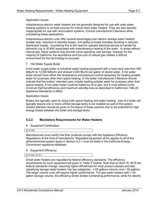 Water Heating Requirements – Water Heating Equipment Page 5-7
Application Issues
Instantaneous electric water heaters are not generally designed for use with solar water
heating systems or as heat sources for indirect fired water heaters. They are also typically
inappropriate for use with recirculation systems. Consult manufacturer's literature when
considering these applications.
Instantaneous electric units offer several advantages over electric storage water heaters:
smaller size, reduction in standby losses, and ability to locate remotely resulting in reduced
distribution losses. Countering this is the need for upsized electrical service to handle the
demands (up to 30 kW) associated with instantaneous heating of the water. In areas without
natural gas, these systems may provide some operating cost savings, however for the
majority of California, the abundance and low cost of natural gas creates a difficult
environment for this technology to succeed.
7. Hot Water Supply Boiler
A hot water supply boiler is industrial water heating equipment with a heat input rate from 300
kBtu/hr to 12,500 kBtu/hr and at least 4,000 Btu/hr per gallon of stored water. A hot water
boiler should have either the temperature and pressure control necessary for heating potable
water for purposes other than space heating, or the boiler manufacturer’s literature should
indicate that the boilers’ intended uses include heating potable water for purposes other than
space heating. A hot water boiler could be fueled by oil or gas, and it must adhere to the
minimum thermal efficiency and maximum standby loss as described in California’s Title 20
Appliance Standards in effect.
Application Issues
Boilers are typically used for doing both space heating and water heating. Use of a boiler will
typically require one or more unfired storage tanks to be installed as part of the system.
Careful attention should be given to the layout of these systems due to the potential for high
energy losses between the boiler and storage tanks.
5.2.2 Mandatory Requirements for Water Heaters
8. Equipment Certification
§110.3(a)
Manufacturers must certify that their products comply with the Appliance Efficiency
Regulations at the time of manufacture. Regulated equipment which applies to all of the
aforementioned system types in Section 5.2.1 must be listed in the California Energy
Commission appliance database.
9. Equipment Efficiency
§110.3(b), §110.1
Small water heaters are regulated by federal efficiency standards. The efficiency
requirements for such equipment are given in Table 5-1below. Note that on April 16, 2015 the
federal standards change, requiring higher efficiencies for most product classes and also
classifying storage water heaters into two categories: 55 gallons volume, and > 55 gallons.
The larger volume units will require higher performance. For gas water heaters with > 55
gallon storage volume, the efficiency levels dictate condensing performance, while for electric
2013 Residential Compliance Manual January 2014
 