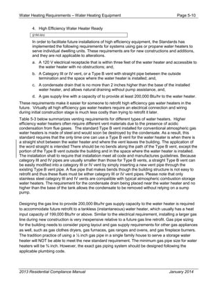 Water Heating Requirements – Water Heating Equipment Page 5-10
4. High Efficiency Water Heater Ready
§150.0(n)
In order to facilitate future installations of high efficiency equipment, the Standards has
implemented the following requirements for systems using gas or propane water heaters to
serve individual dwelling units. These requirements are for new constructions and additions,
and they are not applicable to alterations.
a. A 120 V electrical receptacle that is within three feet of the water heater and accessible to
the water heater with no obstructions; and,
b. A Category III or IV vent, or a Type B vent with straight pipe between the outside
termination and the space where the water heater is installed; and,
c. A condensate drain that is no more than 2 inches higher than the base of the installed
water heater, and allows natural draining without pump assistance, and,
d. A gas supply line with a capacity of to provide at least 200,000 Btu/hr to the water heater.
These requirements make it easier for someone to retrofit high efficiency gas water heaters in the
future. Virtually all high efficiency gas water heaters require an electrical connection and wiring
during initial construction stage is much less costly than trying to retrofit it later.
Table 5-3 below summarizes venting requirements for different types of water heaters. Higher
efficiency water heaters often require different vent materials due to the presence of acidic
condensation from flue gases. The standard Type B vent installed for conventional atmospheric gas
water heaters is made of steel and would soon be destroyed by the condensate. As a result, this
standard requires that the only time one can use a Type B vent for the water heater is when there is
a straight shot between the water heater and where the vent leaves the building. The application of
the word straight is intended There should be no bends along the path of the Type B vent, except the
portion of the Type B vent outside the building and in the space where the water heater is installed.
The installation shall to require that installation meet all code and manufactures guidelines. Because
category III and IV pipes are usually smaller than those for Type B vents, a straight Type B vent can
be easily modified into a category III or IV vent by simply inserting a new vent pipe through the
existing Type B vent pipe. A flue pipe that makes bends though the building structure is not easy to
retrofit and thus these flues must be either category III or IV vent pipes. Please note that only
stainless steel category III and IV vents are compatible with typical atmospheric combustion storage
water heaters. The requirement for the condensate drain being placed near the water heater and no
higher than the base of the tank allows the condensate to be removed without relying on a sump
pump.
Designing the gas line to provide 200,000 Btu/hr gas supply capacity to the water heater is required
to accommodate future retrofit to a tankless (instantaneous) water heater, which usually has a heat
input capacity of 199,000 Btu/hr or above. Similar to the electrical requirement, installing a larger gas
line during new construction is very inexpensive relative to a future gas line retrofit. Gas pipe sizing
for the building needs to consider piping layout and gas supply requirements for other gas appliances
as well, such as gas clothes dryers, gas furnaces, gas ranges and ovens, and gas fireplace burners.
The tradition practice of using a ½ inch gas pipe in a single family house to serve a storage water
heater will NOT be able to meet the new standard requirement. The minimum gas pipe size for water
heaters will be ¾ inch. However, the exact gas piping system should be designed following the
applicable plumbing code.
2013 Residential Compliance Manual January 2014
 