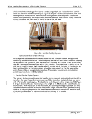 Water Heating Requirements – Distribution Systems Page 5-12
are in turn divided into twigs which serve a particular point of use. This distribution system
class includes mini-manifold layouts (see Figure 5-2Figure 5-2 which incorporates trunk lines
feeding remote manifolds that then distribute via twigs to the end use points. A Standard
Distribution System may not incorporate a pump for hot water recirculation. Piping cannot be
run up to the attic and then down to points of use on the first floor.
Figure 5-2 – Mini Manifold Configuration
Installation Criteria and Guidelines
No pumps may be used to recirculate hot water with the Standard system. All applicable
mandatory features must be met. When designing a trunk and branch the concern is keeping
all segments of the system as short and as small a diameter as possible. Even an insulated
pipe will lose most of its stored heat within thirty minutes. The other issue to realize is that if a
cold line is to get hot water, it will require not only running out all the water in the pipe but up
to an additional third of the volume again to heat the pipe enough so that the water at the
point of use will be an acceptable temperature. The adopted requirements for installation
guidelines are included in RA3 and RA4.
1. Central Parallel Piping System
The primary design concept in a central parallel piping system is an insulated main trunk line
runs from the water heater to one or more manifolds, which then feeds individual use points
with ½” or smaller plastic piping. The traditional central system with a single manifold (Figure
5-3Figure 5-3) must have a maximum pipe run length of 15 ft between the water heater and
the manifold. With the advent of mini-manifolds, the central parallel piping system can now
accommodate multiple mini-manifolds in lieu of the single central manifold, provided that a)
the sum of the piping length from the water heater to all the mini-manifolds is less than 15 ft,
b) all piping downstream of the mini-manifolds is nominally ½” or smaller.
2013 Residential Compliance Manual January 2014
 