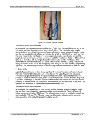 Water Heating Requirements – Distribution Systems Page 5-13
Figure 5-3 – Central Manifold System
Installation Criteria and Guidelines
All applicable mandatory measures must be met. Piping from the manifold cannot be run up
to the attic and then down to points of use on the first floor. The intent of a good parallel
piping design is to minimize the volume of water entrained in piping between the water heater
and the end use points, with a focus on reducing the length of the 3/4 inch or 1 inch line from
the water heater to the manifold(s). To encourage reducing the water heater to manifold
length, there is a distribution system compliance credit for installations that are HERS-verified
to have no more than 5 ft of piping between the water heater and the manifold(s). The
manifold feeds individual hot water use points with 3/8 or 1/2 inch PEX) tubing. (Check with
local jurisdictions on the use of 3/8 inch piping, since many do not allow it without engineering
approval.) The adopted requirements for installation guidelines are included in RA3 and RA4.
2. Point of Use
A point of use distribution system design significantly reduces the volume of water between
the water heater and the hot water use points. To use this type of system will requires a
combination of good architectural design (water heater location adjacent to hot water use
points), an indoor mechanical closet, or the use of multiple water heaters. Figure 5-4Figure 5-
4 provides an example of the latter approach where three water heaters are installed in close
proximity to the use points. For compliance with this credit, HERS verification is required. This
system is not applicable to systems serving multiple dwelling units.
Installation Criteria and Guidelines
All applicable mandatory features must be met, and the distance between the water heater
and any fixture using hot water cannot exceed the length specified in Table 5-4Table 5-4
below, as measured by the HERS rater. The adopted requirements for installation guidelines
are included in RA3 and RA4. All water heaters and hot water fixtures must be shown on
plans submitted for local building department plan check.
2013 Residential Compliance Manual September 2015
 