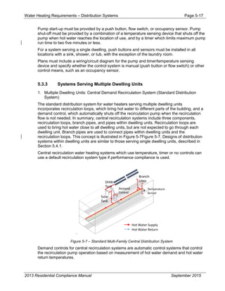 Water Heating Requirements – Distribution Systems Page 5-17
Pump start-up must be provided by a push button, flow switch, or occupancy sensor. Pump
shut-off must be provided by a combination of a temperature sensing device that shuts off the
pump when hot water reaches the location of use, and by a timer which limits maximum pump
run time to two five minutes or less.
For a system serving a single dwelling, push buttons and sensors must be installed in all
locations with a sink, shower, or tub, with the exception of the laundry room.
Plans must include a wiring/circuit diagram for the pump and timer/temperature sensing
device and specify whether the control system is manual (push button or flow switch) or other
control means, such as an occupancy sensor.
5.3.3 Systems Serving Multiple Dwelling Units
1. Multiple Dwelling Units: Central Demand Recirculation System (Standard Distribution
System)
The standard distribution system for water heaters serving multiple dwelling units
incorporates recirculation loops, which bring hot water to different parts of the building, and a
demand control, which automatically shuts off the recirculation pump when the recirculation
flow is not needed. In summary, central recirculation systems include three components,
recirculation loops, branch pipes, and pipes within dwelling units. Recirculation loops are
used to bring hot water close to all dwelling units, but are not expected to go through each
dwelling unit. Branch pipes are used to connect pipes within dwelling units and the
recirculation loops. This concept is illustrated in Figure 5-7Figure 5-7. Designs of distribution
systems within dwelling units are similar to those serving single dwelling units, described in
Section 5.4.1.
Central recirculation water heating systems which use temperature, timer or no controls can
use a default recirculation system type if performance compliance is used.
.
Figure 5-7 – Standard Multi-Family Central Distribution System
Demand controls for central recirculation systems are automatic control systems that control
the recirculation pump operation based on measurement of hot water demand and hot water
return temperatures.
2013 Residential Compliance Manual September 2015
 