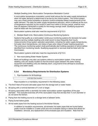 Water Heating Requirements – Distribution Systems Page 5-18
Multiple Dwelling Units: Recirculation Temperature Modulation Control
A recirculation temperature modulation control shall reduce the hot water supply temperature
when hot water demand is determined to be low by the control system. The control system
may use a fixed control schedule or dynamic control schedules based measurements of hot
water demand. The daily hot water supply temperature reduction, which is defined as the sum
of temperature reduction by the control in each hour within a 24-hour period, shall be more
than 50 degrees Fahrenheit to qualify for the energy savings credit. Qualifying equipment
shall be listed with the Commission.
Recirculation systems shall also meet the requirements of §110.3.
2. Multiple Dwell Units: Recirculation Continuous Monitoring Systems
Systems that qualify as a recirculation continuous monitoring systems for domestic hot water
systems serving multiple dwelling units shall record no less frequently than hourly
measurements of key system operation parameters, including hot water supply temperatures,
hot water return temperatures, and status of gas valve relays of water heating equipment.
The continuous monitoring system shall automatically alert building operators of abnormalities
identified from monitoring results. Qualifying equipment or services shall be listed with the
Commission.
Recirculation systems shall also meet the requirements of §110.3.
3. Non-recirculating Water Heater System
Multi-unit buildings may also use systems without a recirculation system, if the served
dwelling units are closely located so that the branch pipes between the water heating
equipment and dwelling units are relatively short. Long branch lines will lead to excessive
energy and water waste.
5.3.4 Mandatory Requirements for Distribution Systems
1. Pipe Insulation for All Buildings
§150.0(j)2 Pipe Insulation
Pipe insulation is a mandatory requirement in the following cases:
a. The first 5 feet of hot and cold water pipes from the storage tank or water heater.
b. All piping with a nominal diameter of ¾ inch or larger.
c. All piping associated within a domestic hot water recirculation system regardless of the pipe
diameter. This excludes branches off of the recirculation loop that are less than ¾ inch diameter or
do not serve the kitchen.
d. Piping from the heating source to a storage tank or between tanks.
e. Piping buried below grade.
f. All hot water pipes from the heating source to the kitchen fixtures.
In addition to insulation requirements, all domestic hot water pipes that are buried below
grade must be installed in a water proof and non-crushable casing or sleeve that allows for
installation, removal, and replacement of the enclosed pipe and insulation. Note that the
2013 Residential Compliance Manual January 2014
 