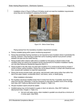 Water Heating Requirements – Distribution Systems Page 5-19
installation show in Figure 5-8Figure 5-8 below would not meet the installation requirements
since they are not insulated if supplying the kitchen.
Figure 5-8 – Below Grade Piping
Piping exempt from the mandatory insulation requirement includes:
a. Factory installed piping within space conditioning equipment.
b. Piping that penetrates framing members is not required to have insulation where it penetrates the
framing. However, if the framing is metal then some insulating material must prevent contact
between the pipe and the metal framing.
c. Piping located within exterior walls which is installed so that piping is placed inside of wall
insulation does not need to be insulated if all the requirements for Insulation Installation Quality
are met (See Reference Residential Appendix RA4.4.1).
d. Piping located in the attic does not need pipe insulation if it is continuously buried by at least 4
inches of blown ceiling insulation. Piping may not be placed directly in contact with sheetrock and
then covered with insulation to meet this requirement.
e. Piping that serves process loads, gas piping, cold domestic water piping (other than within five
feet of the water heater), condensate drains, roof drains, vents, or waste piping.
Other installation information:
a. No insulation should be installed closer than 6 inches from the flue. If possible, bend the pipe
away from the flue. Otherwise, it may be necessary to stop pipe insulation short of the storage
tank (See 2007 California Mechanical Code, Chapter 3, Table 3-3).
b. All pipe insulation seams should be sealed.
c. Installed piping may not be located in supply or return air plenums. (See 2007 California
Mechanical Code, Chapter 3, Table 3-3).
d. Hot and cold water piping, when installed in parallel runs should be a minimum of
2 inches apart. (See RA4).
2013 Residential Compliance Manual January 2014
 