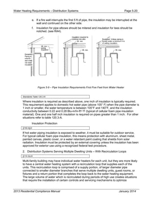 Water Heating Requirements – Distribution Systems Page 5-20
e. If a fire wall interrupts the first 5 ft of pipe, the insulation may be interrupted at the
wall and continued on the other side.
f. Insulation for pipe elbows should be mitered and insulation for tees should be
notched. (see RA4).
Figure 5-9 – Pipe Insulation Requirements First Five Feet from Water Heater
Standards Table 120.3-A
Where insulation is required as described above, one inch of insulation is typically required.
This requirement applies to domestic hot water pipe (above 105° F) when the pipe diameter is
1 inch or smaller, the water temperature is between 105°F and 140°F, and the insulation
conductivity between 0.22 and 0.28 Btu-in/hr-ft²-°F (typical of cellular foam pipe insulation
material). One and one half inch insulation is required on pipes greater than 1 inch. For other
situations refer to table 120.3-A.
Insulation Protection
§150.0(j)3
If hot water piping insulation is exposed to weather, it must be suitable for outdoor service.
For typical cellular foam pipe insulation, this means protection with aluminum, sheet metal,
painted canvas, plastic cover, or a water retardant paint coating that shields from solar
radiation. Insulation must be protected by an external covering unless the insulation has been
approved for exterior use using a recognized federal test procedure.
2. Distribution Systems Serving Multiple Dwelling Units – With Recirculation Loops
§110.3(c)5
Multi-family building may have individual water heaters for each unit, but they are more likely
to have a central water heating system with a recirculation loop that supplies each of the
units. This recirculation loop is comprised of a supply portion, of larger diameter pipe
connected to smaller diameter branches that serve multiple dwelling units, guest rooms, or
fixtures and a return portion that completes the loop back to the water heating equipment.
The large volume of water which is recirculated during periods of high use creates situations
that require the installation of certain controls and servicing mechanisms to optimize
2013 Residential Compliance Manual January 2014
 