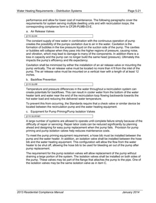 Water Heating Requirements – Distribution Systems Page 5-21
performance and allow for lower cost of maintenance. The following paragraphs cover the
requirements for system serving multiple dwelling units and with recirculation loops; the
corresponding compliance form is CF2R-PLMB-03-E.
a. Air Release Valves
§110.3(c)5A
The constant supply of new water in combination with the continuous operation of pump
creates the possibility of the pumps cavitation due to air in the water. Cavitation is the
formation of bubbles in the low pressure liquid on the suction side of the pump. The cavities
or bubbles will collapse when they pass into the higher regions of pressure, causing noise,
and vibration, which may lead to damage to many of the components. In addition there is a
loss in capacity and the pump can no longer build the same head (pressure). Ultimately this
impacts the pump’s efficiency and life expectancy.
Cavitation shall be minimized by either the installation of an air release valve or mounting the
pump vertically. The air release valve must be located no more than 4 ft from the inlet of the
pump. The air release valve must be mounted on a vertical riser with a length of at least 12
inches.
b. Backflow Prevention
§110.3(c)5B
Temperature and pressure differences in the water throughout a recirculation system can
create potentials for backflows. This can result in cooler water from the bottom of the water
heater tank and water near the end of the recirculation loop flowing backwards towards the
hot water load and reducing the delivered water temperature.
To prevent this from occurring, the Standards require that a check valve or similar device be
located between the recirculation pump and the water heating equipment.
c. Equipment for Pump Priming/Pump Isolation Valves
§110.3(c)5C&D
A large number of systems are allowed to operate until complete failure simply because of the
difficulty of repair or servicing. Repair labor costs can be reduced significantly by planning
ahead and designing for easy pump replacement when the pump fails. Provision for pump
priming and pump isolation valves help reduces maintenance costs.
To meet the pump priming equipment requirement, a hose bib must be installed between the
pump and the water heater. In addition, an isolation valve shall be installed between the hose
bib and the water heating equipment. This configuration will allow the flow from the water
heater to be shut off, allowing the hose bib to be used for bleeding air out of the pump after
pump replacement.
The requirement for the pump isolation valves will allow replacement of the pump without
draining a large portion of the system. The isolation valves shall be installed on both sides of
the pump. These valves may be part of the flange that attaches the pump to the pipe. One of
the isolation valves may be the same isolation valve as in item C.
2013 Residential Compliance Manual January 2014
 