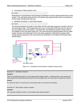 Water Heating Requirements – Distribution Systems Page 5-22
d. Connection of Recirculation Lines
§110.3(c)5E
Manufacturer’s specifications should always be followed to assure optimal performance of the
system. The cold water piping and the recirculation loop piping should never be connected to
the hot water storage tank drain port.
e. Backflow Prevention in Cold Water Supply
§110.3(c)5F
The dynamic between the water in the heater and the cold water supply are similar to those in
the recirculation loop. Thermosyphoning can occur on this side of this loop just as it does on
the recirculation side of the system. To prevent this, the Standards require a check valve to
be installed on the cold water supply line. The valve should be located between the hot water
system and the next closest tee on the cold water supply line. Note that the system shall
comply with the expansion tank requirements as described in the California Plumbing Code
Section 608.3.
Figure 5-10 – Mandatory Central System Installation Requirements
Example 5-1 - Distribution Systems
Question
When I'm insulating the pipes for a recirculating water-heating system, I understand that I must insulate the
entire length of hot water pipes that are part of the recirculation loop. Do I also need to insulate the runouts?
Answer
No. Since the water in runouts does not recirculate, they do not need to be insulated.
Example 5-2 - Recirculation system insulation
Question
Can I get pipe insulation credit for a recirculating water-heating system?
Cold water supply
Check
valve
Check
valve
Hose
bib
Isolation
valves
Automatic
air release
valve
ToDwellingUnits
Min
12”
Max 4 ft
Drain valve
(not recirculation
return)
2013 Residential Compliance Manual January 2014
 