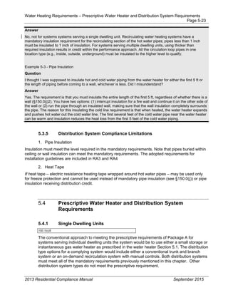 Water Heating Requirements – Prescriptive Water Heater and Distribution System Requirements
Page 5-23
Answer
No, not for systems systems serving a single dwelling unit. Recirculating water heating systems have a
mandatory insulation requirement for the recirculating section of the hot water pipes; pipes less than 1 inch
must be insulated to 1 inch of insulation. For systems serving multiple dwelling units, using thicker than
required insulation results in credit within the performance approach. All the circulation loop pipes in one
location type (e.g., inside, outside, underground) must be insulated to the higher level to qualify.
Example 5-3 - Pipe Insulation
Question
I thought I was supposed to insulate hot and cold water piping from the water heater for either the first 5 ft or
the length of piping before coming to a wall, whichever is less. Did I misunderstand?
Answer
Yes. The requirement is that you must insulate the entire length of the first 5 ft, regardless of whether there is a
wall (§150.0(j)2). You have two options: (1) interrupt insulation for a fire wall and continue it on the other side of
the wall or (2) run the pipe through an insulated wall, making sure that the wall insulation completely surrounds
the pipe. The reason for this insulating the cold line requirement is that when heated, the water heater expands
and pushes hot water out the cold water line. The first several feet of the cold water pipe near the water heater
can be warm and insulation reduces the heat loss from the first 5 feet of the cold water piping.
5.3.5 Distribution System Compliance Limitations
1. Pipe Insulation
Insulation must meet the level required in the mandatory requirements. Note that pipes buried within
ceiling or wall insulation can meet the mandatory requirements. The adopted requirements for
installation guidelines are included in RA3 and RA4
2. Heat Tape
If heat tape – electric resistance heating tape wrapped around hot water pipes – may be used only
for freeze protection and cannot be used instead of mandatory pipe insulation (see §150.0(j)) or pipe
insulation receiving distribution credit.
5.4 Prescriptive Water Heater and Distribution System
Requirements
5.4.1 Single Dwelling Units
150.1(c)8
The conventional approach to meeting the prescriptive requirements of Package A for
systems serving individual dwelling units the system would be to use either a small storage or
instantaneous gas water heater as prescribed in the water heater Section 5.1. The distribution
type options for a complying system would include either a conventional trunk and branch
system or an on-demand recirculation system with manual controls. Both distribution systems
must meet all of the mandatory requirements previously mentioned in this chapter. Other
distribution system types do not meet the prescriptive requirement.
2013 Residential Compliance Manual September 2015
 