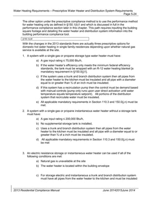 Water Heating Requirements – Prescriptive Water Heater and Distribution System Requirements
Page 5-24
The other option under the prescriptive compliance method is to use the performance method
for water heating only as defined in §150.1(b)1 and which is discussed in full in the
performance compliance section later in this chapter. This path requires inputting the building
square footage and detailing the water heater and distribution system information into the
building performance compliance tool.
§150.1(c)8
With the changes in the 2013 standards there are actually three prescriptive options for
domestic hot water heating in single family residences depending upon whether natural gas
service is available at the site.
1. A system with a single gas or propane storage type water heater must have:
a) A gas input rating 75,000 Btu/h,
b) If the water heater’s efficiency only meets the minimum federal efficiency
standards, the tank must be wrapped with an R-12 water heating blanket [a
mandatory requirement in §150.0(j)1].
c) If the system uses a trunk and branch distribution system then all pipes from
the water heater to the kitchen must be insulated and all pipe with a diameter
equal to or greater than ¾ of an inch must be insulated.
d) If this system has a recirculation pump then the control must be demand based
with manual controls (pump only runs upon user direct activation until water
temperature equals temperature setpoint). All portions of the distribution
system that recirculate water must be insulated.
e) All applicable mandatory requirements in Section 110.3 and 150.0(j,n) must be
met.
2. A system with a single gas or propane instantaneous water heater without a storage tank
must have:
a) A gas input rating 200,000 Btu/h,
b) No supplemental storage tank is installed,
c) Uses a trunk and branch distribution system then all pipes from the water
heater to the kitchen must be insulated and all pipe with a diameter equal to or
greater than ¾ of a inch must be insulated.
d) All applicable mandatory requirements in Section 110.3 and 150.0(j,n) must
be met
3. An electric resistance storage or instantaneous water heater can be used if all of the
following conditions are met:
a) Natural gas is unavailable at the site
b) The water heater is located within the building envelope
c) For storage electric and instantaneous a trunk and branch distribution system
must have all pipes from the water heater to the kitchen and must be insulated
2013 Residential Compliance Manual June 20142015June 2014
 