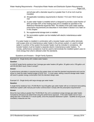 Water Heating Requirements – Prescriptive Water Heater and Distribution System Requirements
Page 5-25
and all pipe with a diameter equal to or greater than ¾ of an inch must be
insulated.
d) All applicable mandatory requirements in Section 110.3 and 150.0 must be
met
e) A solar water heater is installed which is designed to provide a solar fraction of
50% (provides 50% of the heating load) and is installed as specified in the
Reference Residential Appendix RA4. The details of the solar water heating
prescriptive requirements are described in more detail in Section 5.6.3 later on
in this chapter.
f) No supplemental storage tank is installed
g) No recirculation system can be installed with electric instantaneous water
heaters.
If a water heater is installed in combination with a booster heater used to either eliminate
cold surges when an instantaneous water heater is the primary system, or used to reheat
water in a portion of the system the booster heater must be included in compliance. All
booster heaters must be treated a separate electric instantaneous water heaters. To
comply, performance compliance must be used to demonstrate the installed system uses no
more energy than what is allowed under the standards.
Questions and Answers – Single Family Systems
Example 5-4 - Single family with multiple water heaters
Question
A 6,000-ft² single family residence has 3 storage gas water heaters (40 gallon, 30 gallon and a 100-gallon unit
with 80,000 Btu/h input). Does it comply?
Answer
A performance calculation is required since the system does not meet the standard requirements and must be
shown to meet the water heating budget of §150.1(b)1. In most cases, adding a second storage water heater
will result in greater energy consumption than the standard design case.
Example 5-5 - Single family with large storage gas water heater
Question
A single family residence has a 76,000 Btu/hr input 50-gallon gas water heater with an on-demand recirculating
distribution system (with manual push button control).Does it comply with the prescriptive requirements?
Answer
Since the input rating is greater than 75,000 Btu/hr the unit is considered a large storage gas water heater.
Compliance will have to be determined using the performance approach. If the water heater had an input
rating less than 75,000 Btu/ hr it would qualify, since the proposed distribution system. Qualifies as long as all
mandatory measures are met.
2013 Residential Compliance Manual January 2014
 