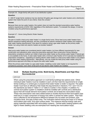 Water Heating Requirements – Prescriptive Water Heater and Distribution System Requirements
Page 5-26
Example 5-6 - Single family with point of use distribution system
Question
A 1,800 ft² single family residence has two identical 30-gallon gas storage tank water heaters and a distribution
system that meets the point of use criteria. Does this comply?
Answer
Because there are two water heaters, this system does not meet the standard prescriptive water heating
systems requirements of §150.1(f)8, regardless of the distribution system. To evaluate this design, it must be
modeled using the performance approach.
Example 5-7 - Home Using Electric Water Heaters
Question
We plan to install a heat pump water heater in a single family home. Since heat pump water heaters have
electric-resistance heating elements, are they considered as electric-resistance water heaters and subject to
solar water heating requirements? How about for systems using a gas water heater as the primary water
heater, but using under-sink electric heaters as booster heaters?
Answer
Heat pump water heaters are considered electric water heaters, but have different requirements for new
construction and alterations when using the prescriptive approach New construction homes following
prescriptive compliance method can install a heat pump water heater as the primary water heater if natural gas
is not available to the home. A solar water heater with a minimum solar fraction of 0.5 must also be installed for
prescriptive compliance. Upgrading an existing electric water heater to a heat pump water heater is not subject
to the solar water heating requirement. Alternatively, one can model the heat pump water heater using the
performance approach and likely not require the solar water heater.
When the primary water heater is a gas water heater, installing a solar water heater is not required for
compliance purposes, even when small point-of-use electric water heaters are installed.
5.4.2 Multiple Dwelling Units: Multi-family, Motel/Hotels and High-Rise
Nonresidential
§150.1(c)8
When using the prescriptive approach on multi-family buildings two options exist. Either
individual water heaters must be installed in each unit that meet the requirements for single
family building or a central gas or propane fired water heater or boiler is required. The water
heater must have an efficiency that meets the requirements in Sections 110.1 and 110.3 in
the standards (as listed in Table 5-1 or Table 5-2 earlier in this chapter). In addition if a
central recirculation system is installed it shall be installed with controls and a distribution
layout that will include demand recirculation controls and at least two recirculation loops.
These new prescriptive rules were added based on studies that found that recirculation pipe
heat loss is a major component of energy loss within a central hot water system. Pipe heat
loss is affected by the temperature difference between the hot water and ambient, pipe
insulation level, and pipe surface area. The motivation behind having two loops is to reduce
recirculation pipe sizes, thus pipe surface areas. This measure reduces energy uses and
piping materials associated with recirculation systems. Central water heating systems with
eight or fewer dwelling units are exempted from needing two recirculation loops.
2013 Residential Compliance Manual January 2014
 