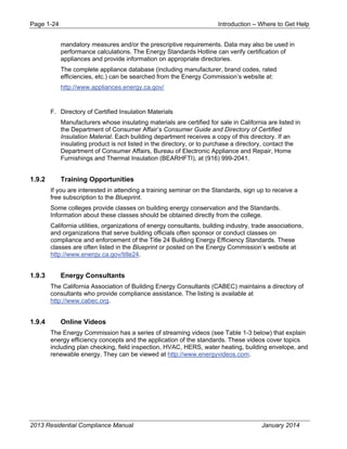 Page 1-24 Introduction – Where to Get Help
2013 Residential Compliance Manual January 2014
mandatory measures and/or the prescriptive requirements. Data may also be used in
performance calculations. The Energy Standards Hotline can verify certification of
appliances and provide information on appropriate directories.
The complete appliance database (including manufacturer, brand codes, rated
efficiencies, etc.) can be searched from the Energy Commission’s website at:
http://www.appliances.energy.ca.gov/
F. Directory of Certified Insulation Materials
Manufacturers whose insulating materials are certified for sale in California are listed in
the Department of Consumer Affair’s Consumer Guide and Directory of Certified
Insulation Material. Each building department receives a copy of this directory. If an
insulating product is not listed in the directory, or to purchase a directory, contact the
Department of Consumer Affairs, Bureau of Electronic Appliance and Repair, Home
Furnishings and Thermal Insulation (BEARHFTI), at (916) 999-2041.
1.9.2 Training Opportunities
If you are interested in attending a training seminar on the Standards, sign up to receive a
free subscription to the Blueprint.
Some colleges provide classes on building energy conservation and the Standards.
Information about these classes should be obtained directly from the college.
California utilities, organizations of energy consultants, building industry, trade associations,
and organizations that serve building officials often sponsor or conduct classes on
compliance and enforcement of the Title 24 Building Energy Efficiency Standards. These
classes are often listed in the Blueprint or posted on the Energy Commission’s website at
http://www.energy.ca.gov/title24.
1.9.3 Energy Consultants
The California Association of Building Energy Consultants (CABEC) maintains a directory of
consultants who provide compliance assistance. The listing is available at
http://www.cabec.org.
1.9.4 Online Videos
The Energy Commission has a series of streaming videos (see Table 1-3 below) that explain
energy efficiency concepts and the application of the standards. These videos cover topics
including plan checking, field inspection, HVAC, HERS, water heating, building envelope, and
renewable energy. They can be viewed at http://www.energyvideos.com.
 