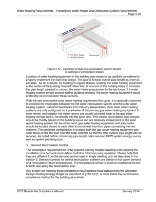 Water Heating Requirements – Prescriptive Water Heater and Distribution System Requirements
Page 5-29
Figure 5-12 – Examples of dual-loop recirculation system designs
in buildings of complicated shapes
Location of water heating equipment in the building also needs to be carefully considered to
properly implement the dual-loop design. The goal is to keep overall pipe length as short as
possible. As an example, for building in regular shapes, locating the water heating equipment
at the center of the building footprint rather than at one end of the building helps to minimize
the pipe length needed to connect the water heating equipment to the two loops. If a water
heating system serves several distinct building sections, the water heating equipment would
preferably nest in between these sections.
With the new prescriptive solar water heating requirement this cycle, it is especially important
to consider the integration between the hot water recirculation system and the solar water
heating system. Based on feedbacks from industry stakeholders, most solar water heating
systems are only configured as a pre-heater of the primary gas water heating equipment. In
other words, recirculation hot water returns are usually plumbed back to the gas water
heating storage tanks, not directly into the solar tank. This means recirculation loop designs
should be mostly based on the building layout and are relatively independent of the solar
water heating system. On the other hand, gas water heating equipment and solar tanks
should be located closed to each other to avoid heat loss from pipes connecting the two
systems. The preferred configuration is to place both the gas water heating equipment and
solar tanks on the top floor near the solar collector so that the total system pipe length can be
reduced. As noted before, minimizing pipe length helps reduced DHW system energy use as
well as system plumbing cost.
3. Demand Recirculation Control
The prescriptive requirement for DHW systems serving multiple dwelling units requires the
installation of a demand recirculation control to minimize pump operation. Please note that
they are different from the demand control used in single dwelling unit, as described in the
section 0. Demand controls for central recirculation systems are based on hot water demand
and recirculation return temperatures. The temperature sensor should be installed at the last
branch pipe along the recirculation loop.
Any system not meeting these prescriptive requirements must instead meet the Standard
Design Building energy budget as described in §150.1(b)1, or must follow the performance
compliance method for the building as a whole.
2013 Residential Compliance Manual January 2014
 