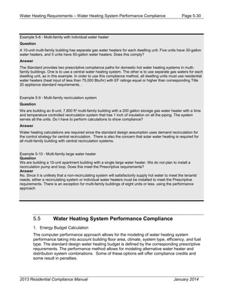 Water Heating Requirements – Water Heating System Performance Compliance Page 5-30
Example 5-8 - Multi-family with individual water heater
Question
A 10-unit multi-family building has separate gas water heaters for each dwelling unit. Five units have 30-gallon
water heaters, and 5 units have 50-gallon water heaters. Does this comply?
Answer
The Standard provides two prescriptive compliance paths for domestic hot water heating systems in multi-
family buildings. One is to use a central water heating system. The other is to use separate gas waters for each
dwelling unit, as in this example. In order to use this compliance method, all dwelling units must use residential
water heaters (heat input of less than 75,000 Btu/hr) with EF ratings equal or higher than corresponding Title
20 appliance standard requirements. .
Example 5-9 - Multi-family recirculation system
Question
We are building an 8-unit, 7,800 ft² multi-family building with a 200 gallon storage gas water heater with a time
and temperature controlled recirculation system that has 1 inch of insulation on all the piping. The system
serves all the units. Do I have to perform calculations to show compliance?
Answer
Water heating calculations are required since the standard design assumption uses demand recirculation for
the control strategy for central recirculation. There is also the concern that solar water heating is required for
all multi-family building with central recirculation systems.
Example 5-10 - Multi-family large water heater
Question
We are building a 10-unit apartment building with a single large water heater. We do not plan to install a
recirculation pump and loop. Does this meet the Prescriptive requirements?
Answer
No. Since it is unlikely that a non-recirculating system will satisfactorily supply hot water to meet the tenants’
needs, either a recirculating system or individual water heaters must be installed to meet the Prescriptive
requirements. There is an exception for multi-family buildings of eight units or less. using the performance
approach
5.5 Water Heating System Performance Compliance
1. Energy Budget Calculation
The computer performance approach allows for the modeling of water heating system
performance taking into account building floor area, climate, system type, efficiency, and fuel
type. The standard design water heating budget is defined by the corresponding prescriptive
requirements. The performance method allows for modeling alternative water heater and
distribution system combinations. Some of these options will offer compliance credits and
some result in penalties.
2013 Residential Compliance Manual January 2014
 