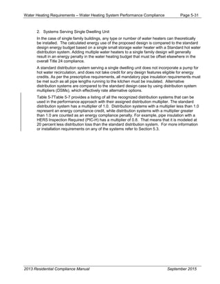Water Heating Requirements – Water Heating System Performance Compliance Page 5-31
2. Systems Serving Single Dwelling Unit
In the case of single family buildings, any type or number of water heaters can theoretically
be installed. The calculated energy use of the proposed design is compared to the standard
design energy budget based on a single small storage water heater with a Standard hot water
distribution system. Adding multiple water heaters to a single family design will generally
result in an energy penalty in the water heating budget that must be offset elsewhere in the
overall Title 24 compliance.
A standard distribution system serving a single dwelling unit does not incorporate a pump for
hot water recirculation, and does not take credit for any design features eligible for energy
credits. As per the prescriptive requirements, all mandatory pipe insulation requirements must
be met such as all pipe lengths running to the kitchen must be insulated. Alternative
distribution systems are compared to the standard design case by using distribution system
multipliers (DSMs), which effectively rate alternative options.
Table 5-7Table 5-7 provides a listing of all the recognized distribution systems that can be
used in the performance approach with their assigned distribution multiplier. The standard
distribution system has a multiplier of 1.0. Distribution systems with a multiplier less than 1.0
represent an energy compliance credit, while distribution systems with a multiplier greater
than 1.0 are counted as an energy compliance penalty. For example, pipe insulation with a
HERS Inspection Required (PIC-H) has a multiplier of 0.8. That means that it is modeled at
20 percent less distribution loss than the standard distribution system. For more information
or installation requirements on any of the systems refer to Section 5.3.
2013 Residential Compliance Manual September 2015
 
