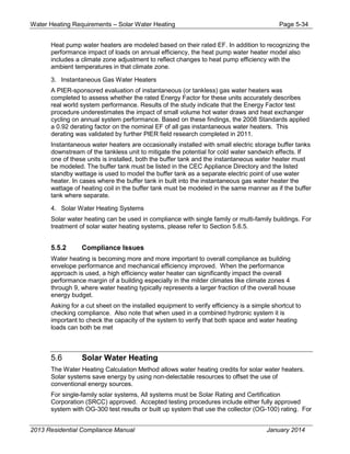Water Heating Requirements – Solar Water Heating Page 5-34
Heat pump water heaters are modeled based on their rated EF. In addition to recognizing the
performance impact of loads on annual efficiency, the heat pump water heater model also
includes a climate zone adjustment to reflect changes to heat pump efficiency with the
ambient temperatures in that climate zone.
3. Instantaneous Gas Water Heaters
A PIER-sponsored evaluation of instantaneous (or tankless) gas water heaters was
completed to assess whether the rated Energy Factor for these units accurately describes
real world system performance. Results of the study indicate that the Energy Factor test
procedure underestimates the impact of small volume hot water draws and heat exchanger
cycling on annual system performance. Based on these findings, the 2008 Standards applied
a 0.92 derating factor on the nominal EF of all gas instantaneous water heaters. This
derating was validated by further PIER field research completed in 2011.
Instantaneous water heaters are occasionally installed with small electric storage buffer tanks
downstream of the tankless unit to mitigate the potential for cold water sandwich effects. If
one of these units is installed, both the buffer tank and the instantaneous water heater must
be modeled. The buffer tank must be listed in the CEC Appliance Directory and the listed
standby wattage is used to model the buffer tank as a separate electric point of use water
heater. In cases where the buffer tank in built into the instantaneous gas water heater the
wattage of heating coil in the buffer tank must be modeled in the same manner as if the buffer
tank where separate.
4. Solar Water Heating Systems
Solar water heating can be used in compliance with single family or multi-family buildings. For
treatment of solar water heating systems, please refer to Section 5.6.5.
5.5.2 Compliance Issues
Water heating is becoming more and more important to overall compliance as building
envelope performance and mechanical efficiency improved. When the performance
approach is used, a high efficiency water heater can significantly impact the overall
performance margin of a building especially in the milder climates like climate zones 4
through 9, where water heating typically represents a larger fraction of the overall house
energy budget.
Asking for a cut sheet on the installed equipment to verify efficiency is a simple shortcut to
checking compliance. Also note that when used in a combined hydronic system it is
important to check the capacity of the system to verify that both space and water heating
loads can both be met
5.6 Solar Water Heating
The Water Heating Calculation Method allows water heating credits for solar water heaters.
Solar systems save energy by using non-delectable resources to offset the use of
conventional energy sources.
For single-family solar systems, All systems must be Solar Rating and Certification
Corporation (SRCC) approved. Accepted testing procedures include either fully approved
system with OG-300 test results or built up system that use the collector (OG-100) rating. For
2013 Residential Compliance Manual January 2014
 
