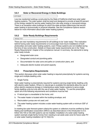 Water Heating Requirements – Solar Water Heating Page 5-36
5.6.1 Solar or Recovered Energy in State Buildings
§110.3(c)6
Low-rise residential buildings constructed by the State of California shall have solar water
heating systems. The solar system shall be sized and designed to provide at least 60 percent
of the energy needed for service water heating from site solar energy or recovered energy.
There is an exception when buildings for which the state architect determines that service
water heating is economically or physical infeasible. See the Compliance Options section
below for more information about solar water heating systems.
5.6.2 Solar Ready Buildings Requirements
150.0(r),110.1
There are new mandatory requirements for all buildings to be “solar ready.” The motivation
behind having solar ready requirements is to encourage more future installations of both
photovoltaic and solar water heating systems, even if these systems are not installed during
the time of new construction. Details on these solar ready requirements are in the “Solar
Ready Requirements” chapter of the compliance manual. In summary, the elements to being
solar ready include:
• Designated solar zone
• Designated conduit and plumbing paths
• Documentation for solar zone and paths on construction plans, and
• Adequate electric busbar and panel capacity
5.6.3 Prescriptive Requirements
This section discusses when solar water heating is required prescriptively for systems serving
single and multiple-dwelling units.
1. Single Family
Solar water heating is prescriptively required for systems serving single family dwelling units
with electric water heaters. Where no natural gas is available the standards allow the use of
either electric-resistance storage or instantaneous water heater systems to serve single
family dwelling units but only with the use of solar water heating. To use this prescriptive
option all of the following requirements and conditions must be met:
a. If natural gas is unavailable to the home; and
b. The water heater is located within the building envelope; and
c. Recirculation pumps are not used; and
d. The water heating system includes a solar water-heating system with a minimum SSF of
0.50.
In meeting the solar thermal system criteria the system or collectors must be certified by Solar
Rating and Certification Corporation (SRCC) as described above in the introduction to 5.5.
Either OG-100 or OG-300 systems can be installed. Installation of a solar water heating
system exempts single family homes from needing to set aside solar zone for future solar PV
or solar water heating installation (§110.10(b)1A).
2013 Residential Compliance Manual January 2014
 