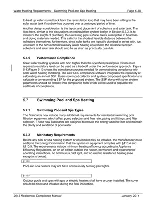 Water Heating Requirements – Swimming Pool and Spa Heating Page 5-38
to heat up water routed back from the recirculation loop that may have been sitting in the
solar water tank if no draw has occurred over a prolonged period of time.
Another design consideration is the layout and placement of collectors and solar tank. The
idea here, similar to the discussions on recirculation system design in Section 5.3.3, is to
minimize the length of plumbing, thus reducing pipe surface areas susceptible to heat loss
and piping materials needed. This calls for the shortest feasible distance between the
collectors themselves; furthermore, since solar tanks are typically plumbed in series with, just
upstream of the conventional/auxiliary water heating equipment, the distance between
collectors and solar tank should also be as short as practically possible.
5.6.5 Performance Compliance
Solar water heating systems with SSF higher than the specified prescriptive minimum or
required mandatory level can be used as a tradeoff under the performance approach. Figure
5-13Figure 5-13 shows the compliance process needed for demonstrating compliance with
solar water heating modeling. The new CEC compliance software integrates the capability of
calculating an annual SSF. Users now input collector and system component specifications to
calculate a corresponding SSF for the proposed system. The SSF along with other system
parameters should be entered into compliance form which will be used to populate the
certificate of compliance.
5.7 Swimming Pool and Spa Heating
5.7.1 Swimming Pool and Spa Types
The Standards now include many additional requirements for residential swimming pool
filtration equipment which affect pump selection and flow rate, piping and fittings, and filter
selection. These new Standards are designed to reduce the energy used to filter and maintain
the clarity and sanitation of pool water.
5.7.2 Mandatory Requirements
Before any pool or spa heating system or equipment may be installed, the manufacturer must
certify to the Energy Commission that the system or equipment complies with §110.4 and
§110.5. The requirements include minimum heating efficiency according to Appliance
Efficiency Regulations, an on-off switch outside the heater, permanent and weatherproof
operating instructions, no continuous pilot light, and no electric resistance heating (see
exceptions below).
§110.5
Pool and spa heaters may not have continuously burning pilot lights.
§110.4
Outdoor pools and spas with gas or electric heaters shall have a cover installed. The cover
should be fitted and installed during the final inspection.
2013 Residential Compliance Manual January 2014
 