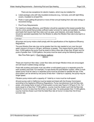 Water Heating Requirements – Swimming Pool and Spa Heating Page 5-39
There are two exceptions for electric heaters, which may be installed for:
a. Listed package units with fully insulated enclosures (e.g., hot tubs), and with tight-fitting
covers, insulated to at least R-6.
b. Pools or spas getting 60 percent or more of their annual heating from site solar energy or
recovered energy.
1. Pool Pump Requirements
For maximum energy efficiency, pool filtration should be operated at the lowest possible flow
rate for a time period that provides sufficient water turnover for clarity and sanitation. Auxiliary
pool loads that require high flow rates such as spas, pool cleaners, and water features,
should be operated separately from the filtration to allow the filtration flow rate to be kept to a
minimum.
§150.0(p)1
All pumps and pump motors shall comply with the specifications of the Appliance Efficiency
Regulations.
The pool filtration flow rate may not be greater than the rate needed to turn over the pool
water volume in 6 hours or 36 gpm, whichever is greater. This means that for pools of less
than 13,000 gallons the pump must be sized to have a flow rate of less than 36 gpm and for
pools of greater than 13,000 gallons, the pump must be sized using the following equation:
Max Flow Rate (gpm) = Pool Volume (gallons)
360min
These are maximum flow rates. Lower flow rates and longer filtration times are encouraged
and will result in added energy savings.
Pools with auxiliary pool loads must use either a multi-speed pump or a separate pump for
each auxiliary pool load. For example, if a spa shares the pool filtration system, either a multi-
speed pump must be used or a separate pump must be provided to operate the spa. If the
pool system can be served by one pump of less than 1 total-hp in capacity, the pump may be
single speed.
Filtration pump motors with a capacity of 1 total-hp or more must be multi-speed.
All pool pumps sold in California must be tested and listed with the Energy Commission
according to the Appliance Efficiency Regulations. Pump manufacturers must list flow rate,
power, and energy factor at each of three system curves (see Figure 5-14Figure 5-14). For
pools equal to or less than 17,000 gallons, a pump must be chosen such that the flow rate
listed for Curve A is less than the 6-hour turnover rate. For pools greater than 17,000 gallons,
a pump must be chosen such that the listed flow rate at Curve C is less than the 6-hour
turnover rate.
2013 Residential Compliance Manual January 2014
 