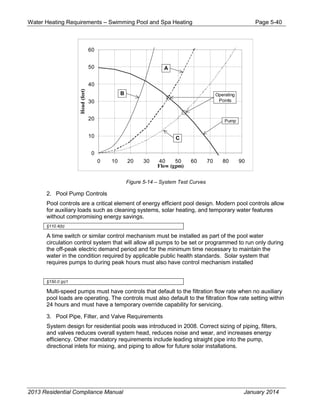 Water Heating Requirements – Swimming Pool and Spa Heating Page 5-40
Figure 5-14 – System Test Curves
2. Pool Pump Controls
Pool controls are a critical element of energy efficient pool design. Modern pool controls allow
for auxiliary loads such as cleaning systems, solar heating, and temporary water features
without compromising energy savings.
§110.4(b)
A time switch or similar control mechanism must be installed as part of the pool water
circulation control system that will allow all pumps to be set or programmed to run only during
the off-peak electric demand period and for the minimum time necessary to maintain the
water in the condition required by applicable public health standards. Solar system that
requires pumps to during peak hours must also have control mechanism installed
§150.0 (p)1
Multi-speed pumps must have controls that default to the filtration flow rate when no auxiliary
pool loads are operating. The controls must also default to the filtration flow rate setting within
24 hours and must have a temporary override capability for servicing.
3. Pool Pipe, Filter, and Valve Requirements
System design for residential pools was introduced in 2008. Correct sizing of piping, filters,
and valves reduces overall system head, reduces noise and wear, and increases energy
efficiency. Other mandatory requirements include leading straight pipe into the pump,
directional inlets for mixing, and piping to allow for future solar installations.
0
10
20
30
40
50
60
0 10 20 30 40 50 60 70 80 90
Flow (gpm)
Head(feet)
Operating
Points
B
A
C
Pump
2013 Residential Compliance Manual January 2014
 