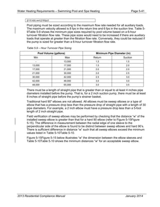 Water Heating Requirements – Swimming Pool and Spa Heating Page 5-41
§110.4(b) and §150(p)2
Pool piping must be sized according to the maximum flow rate needed for all auxiliary loads.
The maximum velocity allowed is 8 fps in the return line and 6 fps in the suction line. Table 5-
9Table 5-9 shows the minimum pipe sizes required by pool volume based on a 6-hour
turnover filtration flow rate. These pipe sizes would need to be increased if there are auxiliary
loads that operate at greater than the filtration flow rate. Conversely, they could be reduced if
the pump is sized for greater than a 6-hour turnover filtration flow rate.
Table 5-9 – Hour Turnover Pipe Sizing
Pool Volume (gallons) Minimum Pipe Diameter (in)
Min Max Return Suction
- 13,000 1.5 1.5
13,000 17,000 1.5 2.0
17,000 21,000 2.0 2.0
21,000 30,000 2.0 2.5
30,000 42,000 2.5 3.0
42,000 48,000 3.0 3.0
48,000 65,000 3.0 3.5
There must be a length of straight pipe that is greater than or equal to at least 4 inches pipe
diameters installed before the pump. That is, for a 2 inch suction pump, there must be at least
8 inches of straight pipe before the pump’s strainer basket.
Traditional hard 90o
elbows are not allowed. All elbows must be sweep elbows or a type of
elbow that has a pressure drop less than the pressure drop of straight pipe with a length of 30
pipe diameters. For example, a 2 inch elbow must have a pressure drop less than a 5-foot
length of 2 inch straight pipe.
Field verification of sweep elbows may be performed by checking that the distance “w” of the
installed sweep elbow is greater than that for a hard 90 elbow (refer to Figure 5-15Figure
5-15). The difference in measurement between the radial edge of one sleeve to the
perpendicular side of the elbow is found to be distinct between sweep elbows and hard 90’s.
There is sufficient difference in distance “w” such that all sweep elbows exceed the minimum
values listed in Table 5-10Table 5-10.
Figure 5-15Figure 5-15 below illustrates “w” the dimension between the elbow sleeves and
Table 5-10Table 5-10 shows the minimum distances “w” for an acceptable sweep elbow.
2013 Residential Compliance Manual January 2014
 