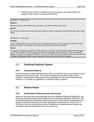 Water Heating Requirements – Combined Hydronic System Page 5-43
3. Install built-up or built-in connections for future piping to solar water heating. An
example of this would be a capped off tee fitting.
Example 5-11 - Pool covers
Question
My pool has both a solar heater and a gas heater. Do I need to install a pool cover?
Answer
Yes. A cover is required for all pools with gas or electric heaters, regardless of whether they also have a solar
heater.
Example 5-12 - Pool pump
Question
I have a 25,000 gallon pool and want to use a two-speed pump with a Curve C flow rate of 79 gpm on high-
speed and 39 gpm on low-speed. Is this okay and what size piping must I installed?
Answer
The maximum filtration flow rate for a 25,000 gallon pool is 69 gpm by using equation [Max Flow Rate (gpm)
=Pool Volume (gallons) / 360 minutes], so the pump is adequately sized, as long as a control is installed to
operate the pump on low-speed for filtration. The maximum pipe size must be based on the maximum flow rate
of 79 gpm. Referencing Table 5-9, you must use 2.5 inch suction and 2 inch return piping.
5.8 Combined Hydronic System
5.8.1 Combined Hydronic
Combined hydronic space heating systems utilize a single heat source to provide both space
heating and domestic hot water. The current modeling of these system types is fairly
simplistic, treating water heating performance separately from the space heating function.
Section 4.7.1 provides an explanation of combined hydronic systems.
5.9 Shower Heads
5.9.1 Certification of Showerheads and Faucets
Maximum flow rates have historically been set by the Appliance Efficiency Regulations, and
all faucets and showerheads sold in California must meet these standards. California’s Title
20 Appliance Efficiency Regulations contains the maximum flow rate for showerheads and
lavatory and kitchen faucets. Current flow requirements contained in the Title 24 part 11
CALGreen Code set more efficiency levels. Installations of showerheads and faucets are
mandatory under the CALGreen Code and must be met.
2013 Residential Compliance Manual January 2014
 