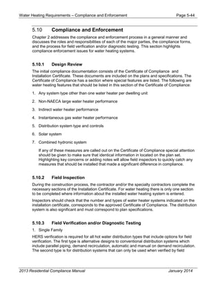 Water Heating Requirements – Compliance and Enforcement Page 5-44
5.10 Compliance and Enforcement
Chapter 2 addresses the compliance and enforcement process in a general manner and
discusses the roles and responsibilities of each of the major parties, the compliance forms,
and the process for field verification and/or diagnostic testing. This section highlights
compliance enforcement issues for water heating systems.
5.10.1 Design Review
The initial compliance documentation consists of the Certificate of Compliance and
Installation Certificate. These documents are included on the plans and specifications. The
Certificate of Compliance has a section where special features are listed. The following are
water heating features that should be listed in this section of the Certificate of Compliance:
1. Any system type other than one water heater per dwelling unit
2. Non-NAECA large water heater performance
3. Indirect water heater performance
4. Instantaneous gas water heater performance
5. Distribution system type and controls
6. Solar system
7. Combined hydronic system
If any of these measures are called out on the Certificate of Compliance special attention
should be given to make sure that identical information in located on the plan set.
Highlighting key concerns or adding notes will allow field inspectors to quickly catch any
measures that should be installed that made a significant difference in compliance.
5.10.2 Field Inspection
During the construction process, the contractor and/or the specialty contractors complete the
necessary sections of the Installation Certificate. For water heating there is only one section
to be completed where information about the installed water heating system is entered.
Inspectors should check that the number and types of water heater systems indicated on the
installation certificate, corresponds to the approved Certificate of Compliance. The distribution
system is also significant and must correspond to plan specifications.
5.10.3 Field Verification and/or Diagnostic Testing
1. Single Family
HERS verification is required for all hot water distribution types that include options for field
verification. The first type is alternative designs to conventional distribution systems which
include parallel piping, demand recirculation, automatic and manual on demand recirculation.
The second type is for distribution systems that can only be used when verified by field
2013 Residential Compliance Manual January 2014
 