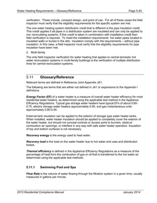 Water Heating Requirements – Glossary/Reference Page 5-45
verification. These include, compact design, and point of use. For all of these cases the field
inspector must verify that the eligibility requirements for the specific system are met.
The one water heating system distribution credit that is different is the pipe insulation credit.
This credit applies if all pipes in a distribution system are insulated and can only be applied to
non recirculating systems. If this credit is taken in combination with installation credit then
field verification is required. To meet the installation requirements hot water pipes located in
insulated walls or buried in the attic insulation comply with the requirements – without pipe
insulation. In this case, a field inspector must verify that the eligibility requirements for pipe
insulation have been met.
2. Multi-family
The only field inspector verification for water heating that applies to central domestic hot
water recirculation systems in multi-family buildings is the verification of multiple distribution
lines for central recirculation systems.
5.11 Glossary/Reference
Relevant terms are defined in Reference Joint Appendix JA1.
The following are terms that are either not defined in JA1 or expansions to the Appendix I
definitions.
Energy Factor (EF) of a water heater is a measure of overall water heater efficiency for most
residential water heaters, as determined using the applicable test method in the Appliance
Efficiency Regulations. Typical gas storage water heaters have typical EFs of about 0.60-
0.70, electric storage water heaters approximately 0.90, and gas instantaneous units
approximately 0.80-0.94.
External tank insulation can be applied to the exterior of storage type water heater tanks.
When installed, water heater insulation should be applied to completely cover the exterior of
the water heater, but should not conceal controls or access ports to burners, obstruct
combustion air openings, or interfere in any way with safe water heater operation. Insulation
of top and bottom surfaces is not necessary.
Recovery energy is the energy used to heat water.
Recovery load is the load on the water heater due to hot water end uses and distribution
losses.
Thermal efficiency is defined in the Appliance Efficiency Regulations as a measure of the
percentage of heat from the combustion of gas or oil that is transferred to the hot water as
determined using the applicable test methods.
5.11.1 Swimming Pool and Spa
Flow Rate is the volume of water flowing through the filtration system in a given time, usually
measured in gallons per minute.
2013 Residential Compliance Manual January 2014
 