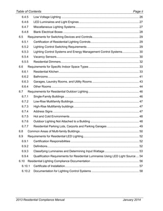 Table of Contents Page ii
6.4.5 Low Voltage Lighting ............................................................................................. 26
6.4.6 LED Luminaires and Light Engines........................................................................ 27
6.4.7 Miscellaneous Lighting Systems............................................................................ 27
6.4.8 Blank Electrical Boxes ........................................................................................... 28
6.5 Requirements for Switching Devices and Controls........................................................ 29
6.5.1 Certification of Residential Lighting Controls.......................................................... 29
6.5.2 Lighting Control Switching Requirements .............................................................. 29
6.5.3 Lighting Control Systems and Energy Management Control Systems.................... 30
6.5.4 Vacancy Sensors................................................................................................... 30
6.5.5 Residential Dimmers.............................................................................................. 32
6.6 Requirements for Specific Indoor Space Types ............................................................ 33
6.6.1 Residential Kitchen................................................................................................ 33
6.6.2 Bathrooms ............................................................................................................. 41
6.6.3 Garages, Laundry Rooms, and Utility Rooms ........................................................ 43
6.6.4 Other Rooms ......................................................................................................... 44
6.7 Requirements for Residential Outdoor Lighting............................................................. 46
6.7.1 Single-Family Buildings ......................................................................................... 46
6.7.2 Low-Rise Multifamily Buildings............................................................................... 47
6.7.3 High-Rise Multifamily buildings .............................................................................. 47
6.7.4 Address Signs ....................................................................................................... 47
6.7.5 Hot and Cold Environments................................................................................... 48
6.7.6 Outdoor Lighting Not Attached to a Building .......................................................... 48
6.7.7 Residential Parking Lots, Carports and Parking Garages ...................................... 49
6.8 Common Areas of Multi-family Buildings....................................................................... 50
6.9 Requirements for Residential LED Lighting................................................................... 52
6.9.1 Certification Responsibilities.................................................................................. 52
6.9.2 Definitions.............................................................................................................. 52
6.9.3 Classifying Luminaires and Determining Input Wattage......................................... 53
6.9.4 Qualification Requirements for Residential Luminaires Using LED Light Source ... 54
6.10 Residential Lighting Compliance Documentation .......................................................... 56
6.10.1 Certificate of Installation......................................................................................... 57
6.10.2 Documentation for Lighting Control Systems ......................................................... 58
2013 Residential Compliance Manual January 2014
 